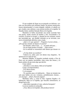 101
El que acababa de llegar era un pequeño ser deforme, vestido con una pelliza gris bastante limpia, de piernas minúsculas,
brazos desmesurados, el rostro delgado, imberbe, el cabello negro, rizados, ojos saltones y una enorme joroba en la espalda. Se
llamaba Julien, también llamado Bola en la Espalda.
Brantôme lo había encontrado una noche acostado bajo
una puerta, medio muerto de hambre y frío. Escuchando a su
corazón, el artista lo recogió, y, después de tres semanas, menos
por necesidad que por piedad, teniendo ya un sirviente, conservó al desdichado deforme como criado.
–¿Qué es lo que quieres? – Preguntó el joven artista… –
¿Por qué has entrado sin llamar a la puerta?
–He llamado, señor César… y… no podía adivinar…
–No me hagas perder el tiempo… ¿Qué ocurre?
–En la antesala se encuentran unas damas que desean veros…
–¿Te han dicho sus nombres?
–Todavía no, señor, pero son damas muy elegantes... Se
apearon de un cupé de lujo…
Mientras hablaba, el pequeño jorobado miraba a Flor de
Paris con sus pupilas encendidas, rojas como dos brasas, y le
hacía señales de que tenía algo que decirle.
César ordenó:
–¡Introduce a esas damas, Bola en la Espalda!
Luego, recomponiéndose:
–Voy ahora mismo.
Y a su amante:
–Tú, querida, pasa a la habitación… Dame un instante tan
solo para hablar con mis visitantes, probablemente clientes…
¡Un encargo!... ¡Hum! ¡Necesito alguno!
Brantôme salió, y, como la Srta. Lagneau llegaba a la
habitación, Bola en la Espalda, que buscaba entremeterse, se
dirigió hacia ella:
–¿Qué debo responder al viejo, señorita Georgette?
La joven modista lo rechazaba:
–¡Vete, Bola en la Espalda! ¡Me produces horror!

 