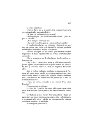 102
Él sonrió sarcástico:
–Flor de Paris, no te pregunto si te produzco horror; te
pregunto qué debo responder al viejo.
–Bellaco, ¡te haré despedir por tu amo!
–No hay peligro! ¡Me tienes demasiado miedo!... ¿Sí o no,
para el carcamal?
–¡No! ¡no! ¡no! ¡mil veces no!
–¡Te equivocas, Flor, pues el viejo es un buen partido!
El escultor introducía a las visitantes, y Georgette no tuvo
más que tiempo para entrar en la habitación, mientras que Bola
en la Espalda desaparecía pegado a las paredes.
Vestidas de negro, las dos damas que entraron llevaban
largos velos de duelo cayendo sobre sus rostros. El artista indicó
unos sofás.
Ellas se sentaron, y una de ellas, la más alta, levantó su velo y comenzó:
–Soy la Sra. Le Corbeiller, señor, y habiéndome enterado
por mi hijastra de la sorpresa que mi pobre marido me reservaba, Éve y yo hemos venido a saber los progresos de vuestra
obra.
Ante la belleza realmente escultural y majestuosa de Antonia, el joven artista quedó un momento deslumbrado; pero
llevó los ojos sobre Éve, quién, ella también, había levantado su
velo, y la emoción del hombre fue tan grande que la Sra. Le
Corbeiller se alarmó:
–Vaya, es cierto, ¿conocéis a mi querida Éve, señor
Brantôme?
César murmuró, temblando:
–La Srta. Le Corbeiller ha tenido a bien asistir dos o tres
veces a las sesiones que el general me hizo el honor de conceder…
Éve hubiese querido hablar, decir una palabra o hacer un
gesto, pero sus oídos zumbaban, su corazón latía violentamente,
y permanecía allí, inerte y pálida, tan blanca como las estatuas
de mármol reunidas a su alrededor.
Se produjo un gran silencio.

 
