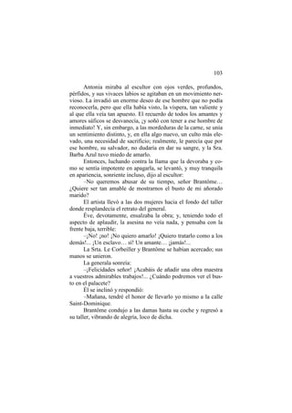 103
Antonia miraba al escultor con ojos verdes, profundos,
pérfidos, y sus vivaces labios se agitaban en un movimiento nervioso. La invadió un enorme deseo de ese hombre que no podía
reconocerla, pero que ella había visto, la víspera, tan valiente y
al que ella veía tan apuesto. El recuerdo de todos los amantes y
amores sáficos se desvanecía, ¡y soñó con tener a ese hombre de
inmediato! Y, sin embargo, a las mordeduras de la carne, se unía
un sentimiento distinto, y, en ella algo nuevo, un culto más elevado, una necesidad de sacrificio; realmente, le parecía que por
ese hombre, su salvador, no dudaría en dar su sangre, y la Sra.
Barba Azul tuvo miedo de amarlo.
Entonces, luchando contra la llama que la devoraba y como se sentía impotente en apagarla, se levantó, y muy tranquila
en apariencia, sonriente incluso, dijo al escultor:
–No queremos abusar de su tiempo, señor Brantôme…
¿Quiere ser tan amable de mostrarnos el busto de mi añorado
marido?
El artista llevó a las dos mujeres hacia el fondo del taller
donde resplandecía el retrato del general.
Éve, devotamente, ensalzaba la obra; y, teniendo todo el
aspecto de aplaudir, la asesina no veía nada, y pensaba con la
frente baja, terrible:
–¡No! ¡no! ¡No quiero amarlo! ¡Quiero tratarlo como a los
demás!... ¡Un esclavo… sí! Un amante… ¡jamás!...
La Srta. Le Corbeiller y Brantôme se habían acercado; sus
manos se unieron.
La generala sonreía:
–¡Felicidades señor! ¡Acabáis de añadir una obra maestra
a vuestros admirables trabajos!... ¿Cuándo podremos ver el busto en el palacete?
Él se inclinó y respondió:
–Mañana, tendré el honor de llevarlo yo mismo a la calle
Saint-Dominique.
Brantôme condujo a las damas hasta su coche y regresó a
su taller, vibrando de alegría, loco de dicha.

 