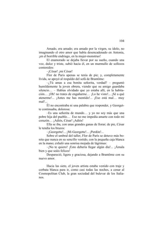 104
Amado, era amado; era amado por la virgen, su ídolo, no
imaginando el otro amor que había desencadenado en Antonia,
¡en el horrible endriago, en la mujer-monstruo!
El enamorado se dejaba llevar por su sueño, cuando una
voz, dulce y triste, subió hacia él, en un murmullo de sollozos
contenidos:
–¡César! ¡mi César!
Flor de Paris apenas se tenía de pie; y, completamente
lívida, se apoyó al respaldo del sofá de Brantôme:
–¿Tú amas a esa bonita señorita, verdad? – preguntó
humildemente la joven obrera, viendo que su amigo guardaba
silencio… – Habías olvidado que yo estaba allí, en la habitación… ¡Oh! no trates de engañarme… ¡Lo he visto!... ¡Sé a qué
atenerme!... ¡Antes me has mentido!... ¡Eso está mal… muy
mal!...
Él no encontraba ni una palabra que responder, y Georgette continuaba, dolorosa:
–Es una señorita de mundo… y yo no soy más que una
pobre hija del pueblo… Eso no me impedía amarte con todo mi
corazón… ¡Adiós, César! ¡Adiós!
Ella se iba, con unas grandes ganas de llorar; de pie, César
le tendía los brazos:
–¡Georgette!... ¡Mi Georgette!... ¡Perdón!...
Sobre el umbral del taller, Flor de París se detuvo más bonita que nunca en su sencillo vestido, con la pequeña caja blanca
en la mano; exhaló una sonrisa mojada de lágrimas:
–¡No te quiero! ¡Esto debería llegar algún día!... ¡Ámala
bien y que seáis felices!
Despareció, ligera y graciosa, dejando a Brantôme con su
nuevo amor.
Hacia las siete, el joven artista estaba vestido con traje y
corbata blanca para ir, como casi todas las noches, a cenar al
Cosmopolitan Club, la gran sociedad del bulevar de los Italianos.

 