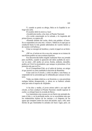 105
Y, cuando se ponía su abrigo, Bola en la Espalda le entregó una carta.
El escultor abrió la misiva y leyó:
«Acudid esta noche, a las once, al Puente Nacional.
«Un coche estacionado en la calzada, a la izquierda del
primer kiosco, os espera allí.
«Pasando delante del coche, diréis esta palabra: «César».
Se os responderá con esta otra: «Amor». Subid en el cupé que os
conducirá hasta la más grande admiradora de vuestro talento y
de vuestra viril belleza.»
César se encogió de hombros y metió el papel en un bolsillo.
¡Oh! no, el artista no iría a esa cita; aunque no se tratase de
una broma podría ser una aventura lujuriosa.
Esa desconocida había elegido realmente bien esa jornada
para escribirle, cuando la aparición del ídolo acababa de reavivar su amor. ¡Ah! podía ser joven, bonita, ardiente, deseable;
podría ser Circé la encantadora, que aunque se presentase, él no
pensaría más que en Éve.
En el Cosmpolitan-Club, en el salón de lectura, un amigo
al que mostró su carta cambiaba la decisión de Brantôme.
César cenó en el círculo, y entre un póker y una banca, se
sorprendió de la curiosidad que lo inflamaba por conocer el misterio.
Todas sus dudas relativas a un bromista o a una prostituta
maligna habían desaparecido, y, ahora no se hubiese echado
atrás por todo el imperio de Alejandro.
A las diez y media, el joven artista subió a un cupé del
círculo, se hizo conducir al Puente Nacional, mandó regresar el
coche y se dirigió hacia la avenida de Bercy.
Los transeúntes eran escasos en ese barrio tan animado durante el día; y, en la profunda noche, no se escuchaban más que
los rodamientos lejanos de las carretas y el chapoteo de las
aguas que rompían contra los arcos del puente; aquí y allá, unas
farolas de gas iluminaban la calzada con luces vagas; pero, un

 