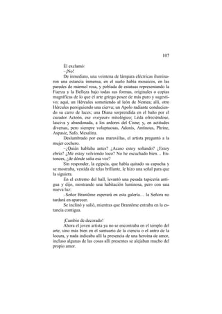 107
Él exclamó:
–¡No!
De inmediato, una veintena de lámpara eléctricas iluminaron una estancia inmensa, en el suelo había mosaicos, en las
paredes de mármol rosa, y poblada de estatuas representando la
Fuerza y la Belleza bajo todas sus formas, originales o copias
magníficas de lo que el arte griego posee de más puro y sugestivo; aquí, un Hércules sometiendo al león de Nemea; allí, otro
Hércules persiguiendo una cierva; un Apolo radiante conduciendo su carro de luces; una Diana sorprendida en el baño por el
cazador Acteón, ese «voyeur» mitológico; Léda ofreciéndose,
lasciva y abandonada, a los ardores del Cisne; y, en actitudes
diversas, pero siempre voluptuosas, Adonis, Antinous, Phrine,
Aspasie, Safo, Mesalina.
Deslumbrado por esas maravillas, el artista preguntó a la
mujer cochero.
–¿Quién hablaba antes? ¿Acaso estoy soñando? ¿Estoy
ebrio? ¿Me estoy volviendo loco? No he escuchado bien… Entonces, ¿de dónde salía esa voz?
Sin responder, la egipcia, que había quitado su capucha y
se mostraba, vestida de telas brillante, le hizo una señal para que
la siguiera.
En el extremo del hall, levantó una pesada tapicería antigua y dijo, mostrando una habitación luminosa, pero con una
nueva luz:
–Señor Brantôme esperará en esta galería… la Señora no
tardará en aparecer.
Se inclinó y salió, mientras que Brantôme entraba en la estancia contigua.
¡Cambio de decorado!
Ahora el joven artista ya no se encontraba en el templo del
arte, sino más bien en el santuario de la ciencia o el antro de la
locura, y nada indicaba allí la presencia de una heroína de amor,
incluso algunas de las cosas allí presentes se alejaban mucho del
propio amor.

 