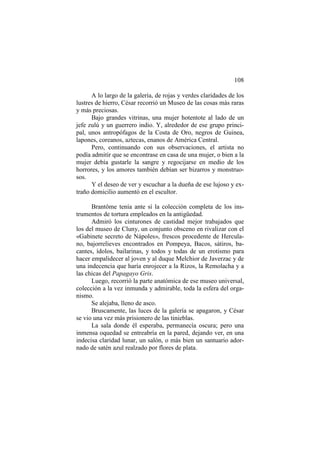 108
A lo largo de la galería, de rojas y verdes claridades de los
lustres de hierro, César recorrió un Museo de las cosas más raras
y más preciosas.
Bajo grandes vitrinas, una mujer hotentote al lado de un
jefe zulú y un guerrero indio. Y, alrededor de ese grupo principal, unos antropófagos de la Costa de Oro, negros de Guinea,
lapones, coreanos, aztecas, enanos de América Central.
Pero, continuando con sus observaciones, el artista no
podía admitir que se encontrase en casa de una mujer, o bien a la
mujer debía gustarle la sangre y regocijarse en medio de los
horrores, y los amores también debían ser bizarros y monstruosos.
Y el deseo de ver y escuchar a la dueña de ese lujoso y extraño domicilio aumentó en el escultor.
Brantôme tenía ante sí la colección completa de los instrumentos de tortura empleados en la antigüedad.
Admiró los cinturones de castidad mejor trabajados que
los del museo de Cluny, un conjunto obsceno en rivalizar con el
«Gabinete secreto de Nápoles», frescos procedente de Herculano, bajorrelieves encontrados en Pompeya, Bacos, sátiros, bacantes, ídolos, bailarinas, y todos y todas de un erotismo para
hacer empalidecer al joven y al duque Melchior de Javerzac y de
una indecencia que haría enrojecer a la Rizos, la Remolacha y a
las chicas del Papagayo Gris.
Luego, recorrió la parte anatómica de ese museo universal,
colección a la vez inmunda y admirable, toda la esfera del organismo.
Se alejaba, lleno de asco.
Bruscamente, las luces de la galería se apagaron, y César
se vio una vez más prisionero de las tinieblas.
La sala donde él esperaba, permanecía oscura; pero una
inmensa oquedad se entreabría en la pared, dejando ver, en una
indecisa claridad lunar, un salón, o más bien un santuario adornado de satén azul realzado por flores de plata.

 