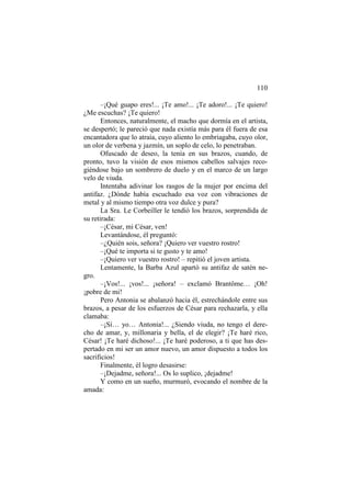 110
–¡Qué guapo eres!... ¡Te amo!... ¡Te adoro!... ¡Te quiero!
¿Me escuchas? ¡Te quiero!
Entonces, naturalmente, el macho que dormía en el artista,
se despertó; le pareció que nada existía más para él fuera de esa
encantadora que lo atraía, cuyo aliento lo embriagaba, cuyo olor,
un olor de verbena y jazmín, un soplo de celo, lo penetraban.
Ofuscado de deseo, la tenía en sus brazos, cuando, de
pronto, tuvo la visión de esos mismos cabellos salvajes recogiéndose bajo un sombrero de duelo y en el marco de un largo
velo de viuda.
Intentaba adivinar los rasgos de la mujer por encima del
antifaz. ¿Dónde había escuchado esa voz con vibraciones de
metal y al mismo tiempo otra voz dulce y pura?
La Sra. Le Corbeiller le tendió los brazos, sorprendida de
su retirada:
–¡César, mi César, ven!
Levantándose, él preguntó:
–¿Quién sois, señora? ¡Quiero ver vuestro rostro!
–¡Qué te importa si te gusto y te amo!
–¡Quiero ver vuestro rostro! – repitió el joven artista.
Lentamente, la Barba Azul apartó su antifaz de satén negro.
–¡Vos!... ¡vos!... ¡señora! – exclamó Brantôme… ¡Oh!
¡pobre de mi!
Pero Antonia se abalanzó hacia él, estrechándole entre sus
brazos, a pesar de los esfuerzos de César para rechazarla, y ella
clamaba:
–¡Sí… yo… Antonia!... ¿Siendo viuda, no tengo el derecho de amar, y, millonaria y bella, el de elegir? ¡Te haré rico,
César! ¡Te haré dichoso!... ¡Te haré poderoso, a ti que has despertado en mi ser un amor nuevo, un amor dispuesto a todos los
sacrificios!
Finalmente, él logro desasirse:
–¡Dejadme, señora!... Os lo suplico, ¡dejadme!
Y como en un sueño, murmuró, evocando el nombre de la
amada:

 