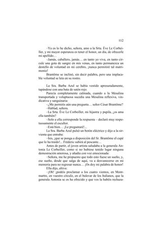 112
–Ya os lo he dicho, señora, amo a la Srta. Éve Le Corbeiller, y mi mayor esperanza es tener el honor, un día, de ofrecerle
mi apellido…
–Jamás, caballero, jamás… en tanto yo viva, en tanto circule una gota de sangre en mis venas, en tanto permanezca un
destello de voluntad en mi cerebro, ¡nunca permitiré tal matrimonio!
Brantôme se inclinó, sin decir palabra, pero una implacable voluntad se leía en su rostro.
La Sra. Barba Azul se había vestido apresuradamente,
tapándose con una bata de satén rojo.
Parecía completamente calmada, cuando a la Mesalina
transportada y voluptuosa sucedía una Mesalina reflexiva, vindicativa y sanguinaria:
–¿Me permitís aún una pregunta… señor César Brantôme?
–Hablad, señora.
–La Srta. Éve Le Corbeiller, mi hijastra y pupila, ¿os ama
ella también?
–Solo a ella corresponde la respuesta – declaró muy respetuosamente el escultor.
–Está bien… ¡Le preguntaré!...
La Sra. Barba Azul pulsó un botón eléctrico y dijo a la sirvienta que entraba:
–Isis, ¡que se ponga a disposición del Sr. Brantôme el cupé
que lo ha traído!... Fréderic subirá al pescante…
Antes de partir, el joven artista saludaba a la generala Antonia Le Corbeiller, como si no hubiese tenido lugar ninguna
demostración amorosa, y añadía con voz emocionada:
–Señora, me he propuesto que todo esto fuese un sueño, y,
ese sueño, desde que salga de aquí, va a desvanecerse en mi
memoria para no regresar nunca… ¡Os doy mi palabra de honor!
Ella dijo, altiva:
–¡Oh! ¡podéis proclamar a los cuatro vientos, en Montmartre, en vuestro círculo, en el bulevar de los Italianos, que la
generala Antonia se os ha ofrecido y que vos la habéis rechaza-

 