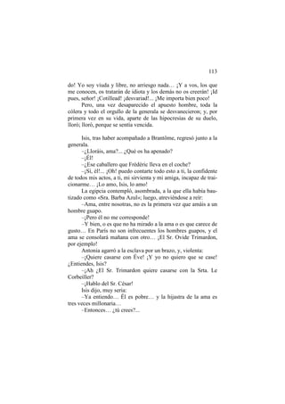 113
do! Yo soy viuda y libre, no arriesgo nada… ¡Y a vos, los que
me conocen, os tratarán de idiota y los demás no os creerán! ¡Id
pues, señor! ¡Cotillead! ¡desvariad!... ¡Me importa bien poco!
Pero, una vez desaparecido el apuesto hombre, toda la
cólera y todo el orgullo de la generala se desvanecieron; y, por
primera vez en su vida, aparte de las hipocresías de su duelo,
lloró; lloró, porque se sentía vencida.
Isis, tras haber acompañado a Brantôme, regresó junto a la
generala.
–¿Lloráis, ama?... ¿Qué os ha apenado?
–¡Él!
–¿Ese caballero que Frédéric lleva en el coche?
–¡Sí, él!... ¡Oh! puedo contarte todo esto a ti, la confidente
de todos mis actos, a ti, mi sirvienta y mi amiga, incapaz de traicionarme… ¡Lo amo, Isis, lo amo!
La egipcia contempló, asombrada, a la que ella había bautizado como «Sra. Barba Azul»; luego, atreviéndose a reír:
–Ama, entre nosotras, no es la primera vez que amáis a un
hombre guapo.
–¡Pero él no me corresponde!
–Y bien, o es que no ha mirado a la ama o es que carece de
gusto… En París no son infrecuentes los hombres guapos, y el
ama se consolará mañana con otro… ¡El Sr. Ovide Trimardon,
por ejemplo!
Antonia agarró a la esclava por un brazo, y, violenta:
–¡Quiere casarse con Éve! ¡Y yo no quiero que se case!
¿Entiendes, Isis?
–¡Ah ¿El Sr. Trimardon quiere casarse con la Srta. Le
Corbeiller?
–¡Hablo del Sr. César!
Isis dijo, muy seria:
–Ya entiendo… Él es pobre… y la hijastra de la ama es
tres veces millonaria…
–Entonces… ¿tú crees?...

 