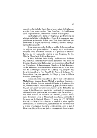 12
maniobras, la viuda Le Corbeiller se ha prendado de los hermosos ojos de un joven escultor, César Brantôme, y de los blasones
de un viejo aristócrata, el marqués Valentin de Beaugency.
Desde el principio de la novela planteo que Brantôme era
el novio de la Srta. Le Corbeiller… Celos de la madrastra, trampas al amor, resistencias de Éve y de César; intervención de otro
enamorado, el duque Melchior de Javerzac, y ascenso de la generala al marquesado.
Se ve surgir, en medio de idas y venidas de los mercaderes
de mujeres, una gran sociedad: La Amiga de la Adolescente,
teniendo como presidenta honoraria a la princesa de MabranParisis, y, por presidenta efectiva a una burguesa, la Sra.
Thérèse Alban, la tía de César Brantôme.
A través de la Sra. Barba Azul y Los Mercaderes de Mujeres, dramatizo y analizo observaciones personales y las notas del
Congreso Internacional de Londres, los documentos del cardenal
de Westminster, de la condesa de Aberdeen, de lady Batterses,
del Sr. Sabourow, de la baronesa de Montencha, del Sr. de Meuron, del Sr. Bérenger, senador, del Sr. Henry Joly, abogado, etc.;
los artículos del New York Herald, del Times, de la Revue Philantrophique, los corresponsales del Temps y otros periódicos
franceses y extranjeros.
Mis disertaciones se establecen a favor o en contra de miss
Madu Gonne, Madame Louise Michel, el conde de Haussonville, el Sr. Charles Benoist, y demás filósofos, y demás moralistas, conservadores o revolucionarios, y, por los hechos esenciales, con La Gazette des Tribunaux. Explico el rol de la obra: La
Amiga de la Adolescente, asociación constituida por unas admirables cristianas, guidadas por su arzobispo que fue soldado; y,
tras haber evocado los discursos de Gambetta, y del Sr. Presidente Deschanel sobre la Mutualidad, manifiesto, ampliando el
horizonte de la Trata de blancas: El autor de LOS ÚLTIMOS
ESCÁNDALOS DE PARIS, al no ser ni un clerical, ni un republicano sectario, ni un ambicioso, aceptará todas las observaciones
y es una investigación tan seria y más amplia como la que el
Figaro me hizo el honor de abrir, a consecuencia de mi novela:

 