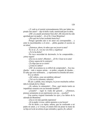 120
–¿Y cuál es el mortal extremadamente feliz por haber inspirado este amor? – dijo la bella viuda, martirizada por la rabia.
–¡Oh! ¡Lo puedo proclamar bien alto! ¡Mi elección ha sido
aprobada por mi padre!... ¡Es el Sr. César Brantôme!
–¿Por qué me la has ocultado hasta hoy?
–Porque ignoraba aún si mi amor era correspondido… y
entre la incertidumbre o el error… ¡debía guardar el secreto en
mi alma!
–¿Entonces, ahora, tú sabes que ese joven te ama?
–Sí, lo sé. ¡Y, vos me veis feliz y orgullosa!
–¿Te lo ha dicho?
–No tuvo necesidad de decírmelo; lo he comprendido…
¡estoy segura!
–¡Eso no es cierto! ¡Mientes!... ¡El Sr. César no te ama!
–¡Estoy segura de lo contrario!
–¡Te digo que no es cierto!
–¿Cómo lo sabéis?
–¡Oh! ¡la aventura no es difícil de comprender!... Ese muchacho – más o menos artista – es pobre, cargado de deudas…
Él sabe que eres millonaria… y representa la comedia del amor.
Éve se rebeló:
–¡Ah! señora, ¡esas son palabras odiosas!
–¿Tal vez lo calumnie, señorita?
De pie y pálida, muy enérgica, la joven muchacha enfrentaba la mirada de la villana:
–¡Sí, señora, lo calumniáis!... Pero, ¿qué interés tenéis en
impedirme casarme con ese honrado hombre?
–¿Casarte? – rugió la viuda del general… –¿Entonces,
piensas seriamente en un matrimonio con ese… escultor?
Una sonrisa virginal iluminaba los ojos y los labios de la
adorada de Brantôme:
–¡Esa es mi más querida esperanza!
–¡Si tu padre viviese, sabría oponerse a esa locura!
–Os he dicho y os repito, señora, que he confesado a mi
padre mi amor, y si viviese, él estaría feliz de poner la mano de
su hija en la de un artista al que estimaba y quería ¡Sí, señora!

 