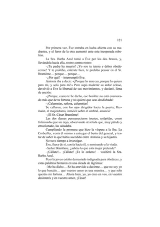 121
Por primera vez, Éve entraba en lucha abierta con su madrastra, y el furor de la otra aumentó ante esta inesperada rebelión.
La Sra. Barba Azul tomó a Éve por los dos brazos, y,
llevándola hacia ella, rostro contra rostro:
–¡Tu padre ha muerto! ¡Yo soy tu tutora y debes obedecerme! Y te prohíbo, entérate bien, te prohíbo pensar en el Sr.
Brantôme… porque… porque…
–¿Por qué? – interrumpió Éve.
Antonia iba a decir: «¡Porque lo amo yo, porque lo quiero
para mí, y solo para mi!» Pero supo moderar su ardor celoso,
devolvió a Éve la libertad de sus movimientos, y declaró, llena
de unción:
–¡Porque, como te he dicho, ese hombre no está enamorado más que de tu fortuna y no quiero que seas desdichada!
–¡Calumnias, señora, calumnias!
Se callaron, con los ojos dirigidos hacia la puerta; Hermann, el mayordomo, inmóvil sobre el umbral, anunció:
–¡El Sr. César Brantôme!
Las dos damas permanecieron inertes, estúpidas, como
fulminadas por un rayo, observando al artista que, muy pálido y
emocionado, las saludaba.
Cumpliendo la promesa que hizo la víspera a la Sra. Le
Corbeiller, venía él mismo a entregar el busto del general, y tratar de saber lo que había sucedido entre Antonia y su hijastra.
No tuvo tiempo a investigar.
Éve, fuera de sí, corría hacia él, y mostrando a la viuda:
–Señor Brantôme, ¿sabéis lo que esta mujer pretende?
–¡Cállate!... ¡Cállate! ¡Te lo ordeno! – vociferó la Sra.
Barba Azul.
Pero la joven estaba demasiado indignada para obedecer, y
estas palabras brotaron en una oleada de lágrimas:
–Me ha dicho… Se ha atrevido a decirme… que no soy yo
lo que buscáis… que vuestro amor es una mentira… y que solo
queréis mi fortuna… Ahora bien, yo, yo creo en vos, en vuestro
desinterés y en vuestro amor, ¡César!

 