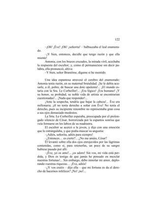 122
–¡Oh! ¡Éve! ¡Oh! ¡señorita! – balbuceaba el leal enamorado.
–¡Y bien, entonces, decidle que tengo razón y que ella
miente!
Antonia, con los brazos cruzados, la mirada viril, acechaba
la respuesta del escultor; y, como él permaneciese sin decir palabra, ella pronunció, altiva:
–Y bien, señor Brantôme, dígame si he mentido.
Una idea espantosa atravesó el cerebro del enamorado:
Antonia tenía razón, en su maternal brutalidad. ¡Se le debía acusarle, a él, pobre, de buscar una dote opulenta!... ¡El mundo estaría con la Sra. Le Corbeiller!... ¡Era lógico! ¡Era humano! ¡Y
su honor, su probidad, su noble vida de artista se encontrarían
cuestionadas!... ¡Nada que responder!...
¡Ante la sospecha, tendría que bajar la cabeza!... Éve era
millonaria; ¡él no tenía derecho a soñar con Éve! No tenía el
derecho, pues su incipiente renombre no representaba gran cosa
a sus ojos demasiado modestos.
La Srta. Le Corbeiller esperaba, preocupada por el prolongado silencio de César, horrorizada por la espantos sonrisa que
veía formarse en los labios de su madrastra.
El escultor se acercó a la joven, y dijo con una emoción
que lo estrangulaba, y que podía mascar su angustia:
–¡Adiós, señorita, adiós para siempre!
–¿Entonces… es cierto?... ¿No me amáis, César?
Él levantó sobre ella dos ojos enrojecidos por las lágrimas
contenidas, como si, para retenerlas, un poco de su sangre
hubiese pasado por allí:
–¡Éve, yo os amo!... ¡os adoro! Sin vos, mi vida está perdida, y Dios es testigo de que jamás he pensado en mezclar
nuestras fortunas!... Sin embargo, debo inmolar mi amor, deplorando vuestras riquezas… ¡Éve, adiós!
–¿Y vos creéis – dijo ella – que mi fortuna os da el derecho de hacernos infelices? ¡No! ¡no!...

 