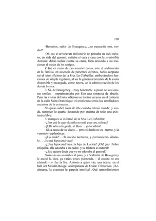 130
–Rehuiros, señor de Beaugency, ¿no pensaréis eso, verdad?...
¡Oh! no, el aristócrata millonario no pensaba en eso; incluso, en vida del general, evitaba el cara a cara con la irresistible
Antonia: debió luchar contra su carne, bien decidido a no traicionar al mejor de los amigos.
Y fue en razón de esa amistad como, ante el aislamiento
de la familia, en ausencia de parientes directos, había aceptado
ser el tutor oficioso de la Srta. Le Corbeiller, atribuyéndose funciones de simple vigilante, al ser la generala heredara de la cuota
disponible y encargada, como tutora, de la administración de los
demás bienes.
El Sr. de Beaugency – muy honorable, a pesar de sus locuras seniles – experimentaba por Éve una simpatía de abuelo.
Pero las visitas del tutor oficioso se hacían escasas en el palacete
de la calle Saint-Dominique: el aristócrata temía los arrolladores
encantos de la extranjera.
No quiso saber nada de ella cuando estuvo casada; y viuda, tampoco lo quería, deseando por encima de todo una existencia libre.
El marqués se informó de la Srta. Le Corbeiller:
–¿Por qué la querida niña no está con vos, señora?
–¡Ella odia a la gente, el Bois… ya lo sabéis!
–Sí, a causa de su duelo… pero el duelo no es eterno, y la
veremos resplandecer.
–¡Lo dudo!... Ha nacido taciturna, y permanecerá siéndolo… ¡Es una hipocondríaca!
–¿Una hipocondríaca, la hija de Lucien? ¡Oh! ¡no! Pobre
chiquilla, ella adoraba a su padre, y su tristeza es natural!
–¿Eso quiere decir que yo no adoraba al general?
Pusieron sus animales al paso, y a Valentín de Beaugency
le asaltó la idea, ya varias veces planteada, – el asunto no era
cómodo – si fue la Sra. Antonia a quien vio, una noche, en el
hall del Moulin-Rouge, acompañada de Ovide Trimardon. ¡Realmente, la aventura le parecía insólita! ¡Qué remordimientos

 