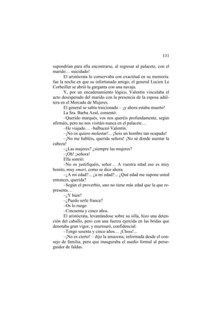 131
supondrían para ella encontrarse, al regresar al palacete, con el
marido… suicidado!
El aristócrata lo conservaba con exactitud en su memoria:
fue la noche en que su infortunado amigo, el general Lucien Le
Corbeiller se abrió la garganta con una navaja.
Y, por un encadenamiento lógico, Valentín vinculaba el
acto desesperado del marido con la presencia de la esposa adúltera en el Mercado de Mujeres.
El general se sabía traicionado – ¡y ahora estaba muerto!
La Sra. Barba Azul, comentó:
–Querido marqués, vos nos queréis profundamente, según
afirmáis, pero no nos visitáis nunca en el palacete…
–He viajado… –balbuceó Valentín.
–¡No os quiero molestar!... ¡Sois un hombre tan ocupado!
–¡No me habléis, querida señora! ¡No sé donde asentar la
cabeza!
–¿Las mujeres? ¿siempre las mujeres?
–¡Oh! ¡señora!
Ella sonrió:
–No os justifiquéis, señor… A vuestra edad eso es muy
bonito, muy smart, como se dice ahora.
–¿A mi edad?... ¿a mi edad?... ¿Qué edad me supone usted
entonces, querida?
–Según el proverbio, uno no tiene más edad que la que representa…
–¿Y bien?
–¿Puedo serle franca?
–Os lo ruego
–Cincuenta y cinco años.
El aristócrata, levantándose sobre su silla, hizo una detención del caballo, pero con una fuerza ejercida en las bridas que
denotaba gran vigor, y murmuró, confidencial:
–Tengo sesenta y cinco años… ¡Chsss!...
–¡No es cierto! – dijo la amazona; informada desde el consejo de familia, pero que inauguraba el asedio formal al perseguidor de faldas.

 