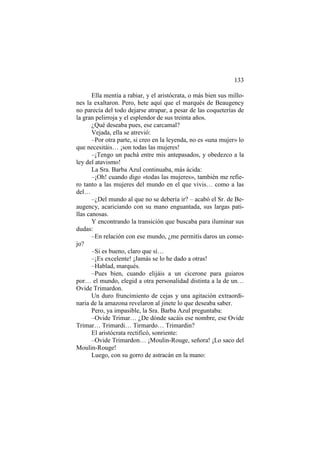 133
Ella mentía a rabiar, y el aristócrata, o más bien sus millones la exaltaron. Pero, hete aquí que el marqués de Beaugency
no parecía del todo dejarse atrapar, a pesar de las coqueterías de
la gran pelirroja y el esplendor de sus treinta años.
¿Qué deseaba pues, ese carcamal?
Vejada, ella se atrevió:
–Por otra parte, si creo en la leyenda, no es «una mujer» lo
que necesitáis… ¡son todas las mujeres!
–¡Tengo un pachá entre mis antepasados, y obedezco a la
ley del atavismo!
La Sra. Barba Azul continuaba, más ácida:
–¡Oh! cuando digo «todas las mujeres», también me refiero tanto a las mujeres del mundo en el que vivis… como a las
del…
–¿Del mundo al que no se debería ir? – acabó el Sr. de Beaugency, acariciando con su mano enguantada, sus largas patillas canosas.
Y encontrando la transición que buscaba para iluminar sus
dudas:
–En relación con ese mundo, ¿me permitís daros un consejo?
–Si es bueno, claro que sí…
–¡Es excelente! ¡Jamás se lo he dado a otras!
–Hablad, marqués.
–Pues bien, cuando elijáis a un cicerone para guiaros
por… el mundo, elegid a otra personalidad distinta a la de un…
Ovide Trimardon.
Un duro fruncimiento de cejas y una agitación extraordinaria de la amazona revelaron al jinete lo que deseaba saber.
Pero, ya impasible, la Sra. Barba Azul preguntaba:
–Ovide Trimar… ¿De dónde sacáis ese nombre, ese Ovide
Trimar… Trimardi… Tirmardo… Trimardin?
El aristócrata rectificó, sonriente:
–Ovide Trimardon… ¡Moulin-Rouge, señora! ¡Lo saco del
Moulin-Rouge!
Luego, con su gorro de astracán en la mano:

 