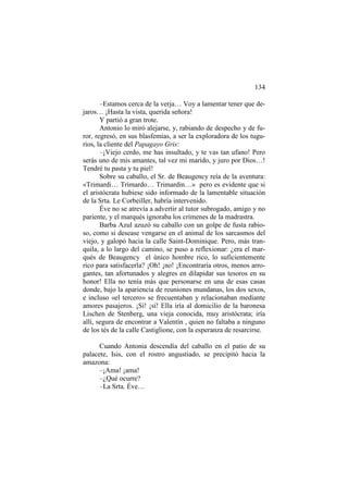 134
–Estamos cerca de la verja… Voy a lamentar tener que dejaros… ¡Hasta la vista, querida señora!
Y partió a gran trote.
Antonio lo miró alejarse, y, rabiando de despecho y de furor, regresó, en sus blasfemias, a ser la exploradora de los tugurios, la cliente del Papagayo Gris:
–¡Viejo cerdo, me has insultado, y te vas tan ufano! Pero
serás uno de mis amantes, tal vez mi marido, y juro por Dios…!
Tendré tu pasta y tu piel!
Sobre su caballo, el Sr. de Beaugency reía de la aventura:
«Trimardi… Trimardo… Trimardin…» pero es evidente que si
el aristócrata hubiese sido informado de la lamentable situación
de la Srta. Le Corbeiller, habría intervenido.
Éve no se atrevía a advertir al tutor subrogado, amigo y no
pariente, y el marqués ignoraba los crímenes de la madrastra.
Barba Azul azuzó su caballo con un golpe de fusta rabioso, como si desease vengarse en el animal de los sarcasmos del
viejo, y galopó hacia la calle Saint-Dominique. Pero, más tranquila, a lo largo del camino, se puso a reflexionar: ¿era el marqués de Beaugency el único hombre rico, lo suficientemente
rico para satisfacerla? ¡Oh! ¡no! ¡Encontraría otros, menos arrogantes, tan afortunados y alegres en dilapidar sus tesoros en su
honor! Ella no tenía más que personarse en una de esas casas
donde, bajo la apariencia de reuniones mundanas, los dos sexos,
e incluso «el tercero» se frecuentaban y relacionaban mediante
amores pasajeros. ¡Sí! ¡sí! Ella iría al domicilio de la baronesa
Lischen de Stenberg, una vieja conocida, muy aristócrata; iría
allí, segura de encontrar a Valentín , quien no faltaba a ninguno
de los tés de la calle Castiglione, con la esperanza de resarcirse.
Cuando Antonia descendía del caballo en el patio de su
palacete, Isis, con el rostro angustiado, se precipitó hacia la
amazona:
–¡Ama! ¡ama!
–¿Qué ocurre?
–La Srta. Éve…

 