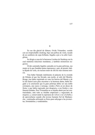 137

II
En ese día glacial de febrero, Ovide Trimardon, vestido
con un irreprochable smoking, bajo una pelliza de visón, tocado
de un sombrero de copa brillante, llegaba a pie a la calle Castiglione.
Se dirigía a casa de la baronesa Lischen de Stenberg con la
cual mantenía relaciones mundanas, y también misteriosos negocios.
Ovide caminaba lúgubre; pensaba en la gran pelirroja, esa
mujer en la que fundaba tantas esperanzas y que, de pronto, había dejado de verla, sin incluso tener de ella las más mínima noticia.
Tras haber llamado inútilmente al palacete de la avenida
de Orleáns al que fue llevado, una noche, al salir del MoulinRouge, tras haber registrado en vano los barrios del Marais y de
la isla Saint-Louis para encontrar a la hermosa dama, había llegado a la conclusión que la gran pelirroja debía ser una noble
extranjera, una sueca o noruega, venida a París en un deseo de
fiesta, y que había regresado, por desgracia, a sus fiordos y sus
llanuras heladas. Pero Trimardon no se dejaba abatir por las contrariedades; ante todo se titulaba empresario y negociante de
mujeres; y, conservando la esperanza de volver a ver a la bella y
de aprovecharse cuando ella tuviese bastante Sol de Medianoche, continuaba utilizando su físico para subyugar a las jovencitas, formándolas y vendiéndolas.

 