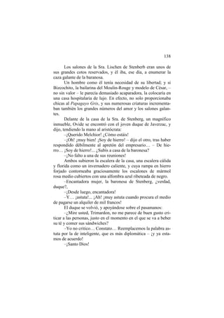 138
Los salones de la Sra. Lischen de Stenberb eran unos de
sus grandes cotos reservados, y él iba, ese día, a enumerar la
caza galante de la baranosa.
Un hombre como él tenía necesidad de su libertad; y si
Bizcochito, la bailarina del Moulin-Rouge y modelo de César, –
no sin valor – le parecía demasiado acaparadora, la colocaría en
una casa hospitalaria de lujo. En efecto, no solo proporcionaba
chicas al Papagayo Gris, y sus numerosas criaturas incrementaban también los grandes números del amor y los salones galantes.
Delante de la casa de la Sra. de Stenberg, un magnífico
inmueble, Ovide se encontró con el joven duque de Javerzac, y
dijo, tendiendo la mano al aristócrata:
–¡Querido Melchior! ¿Cómo estáis!
–¡Oh! ¡muy bien! ¡Soy de hierro! – dijo el otro, tras haber
respondido débilmente al apretón del empresario… – De hierro… ¡Soy de hierro!... ¿Subís a casa de la baronesa?
–¡No falto a una de sus reuniones!
Ambos subieron la escalera de la casa, una escalera cálida
y florida como un invernadero caliente, y cuya rampa en hierro
forjado contorneaba graciosamente los escalones de mármol
rosa medio cubiertos con una alfombra azul ribeteada de negro.
–Encantadora mujer, la baronesa de Stenberg, ¿verdad,
duque?,
–¡Desde luego, encantadora!
–Y… ¡astuta!... ¡Ah! ¡muy astuta cuando procura el medio
de pagarse un alquiler de mil francos!
El duque se volvió, y apoyándose sobre el pasamanos:
–¿Mire usted, Trimardon, no me parece de buen gusto criticar a las personas, justo en el momento en el que se va a beber
su té y comer sus sándwiches?
–Yo no critico… Constato… Reemplacemos la palabra astuta por la de inteligente, que es más diplomática – ¡y ya estamos de acuerdo!
–¡Santo Dios!

 