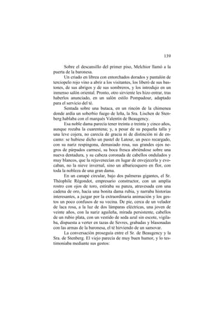 139
Sobre el descansillo del primer piso, Melchior llamó a la
puerta de la baronesa.
Un criado en librea con entorchados dorados y pantalón de
terciopelo rojo vino a abrir a los visitantes, los liberó de sus bastones, de sus abrigos y de sus sombreros, y los introdujo en un
inmenso salón oriental. Pronto, otro sirviente les hizo entrar, tras
haberlos anunciado, en un salón estilo Pompadour, adaptado
para el servicio del té.
Sentada sobre una butaca, en un rincón de la chimenea
donde ardía un soberbio fuego de leña, la Sra. Lischen de Stenberg hablaba con el marqués Valentín de Beaugency.
Esa noble dama parecía tener treinta o treinta y cinco años,
aunque rozaba la cuarentena; y, a pesar de su pequeña talla y
una leve cojera, no carecía de gracia ni de distinción ni de encanto: se hubiese dicho un pastel de Latour, un poco recargado,
con su nariz respingona, demasiado rosa, sus grandes ojos negros de párpados carmesí, su boca fresca abriéndose sobre una
nueva dentadura, y su cabeza coronada de cabellos ondulados y
muy blancos, que la rejuvenecían en lugar de envejecerla y evocaban, no la nieve invernal, sino un albaricoquero en flor, con
toda la nobleza de una gran dama.
En un canapé circular, bajo dos palmeras gigantes, el Sr.
Théophile Régondot, empresario constructor, con un amplia
rostro con ojos de toro, estiraba su panza, atravesada con una
cadena de oro, hacia una bonita dama rubia, y narraba historias
interesantes, a juzgar por la extraordinaria animación y los gestos un poco confusos de su vecina. De pie, cerca de un velador
de laca rosa, a la luz de dos lámparas eléctricas, una joven de
veinte años, con la nariz aguileña, mirada persistente, cabellos
de un rubio plata, con un vestido de seda azul sin escote, vigilaba, dispuesta a verter en tazas de Sevres, grabadas y blasonadas
con las armas de la baronesa, el té hirviendo de un samovar.
La conversación proseguía entre el Sr. de Beaugency y la
Sra. de Stenberg. El viejo parecía de muy buen humor, y lo testimoniaba mediante sus gestos:

 