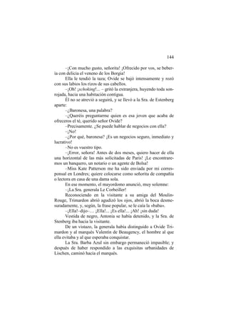 144
–¡Con mucho gusto, señorita! ¡Ofrecido por vos, se bebería con delicia el veneno de los Borgia!
Ella le tendió la taza; Ovide se bajó intensamente y rozó
con sus labios los rizos de sus cabellos.
–¡Oh! ¡schoking!... – gritó la extranjera, huyendo toda sonrojada, hacia una habitación contigua.
Él no se atrevió a seguirá, y se llevó a la Sra. de Estenberg
aparte:
–¿Baronesa, una palabra?
–¿Queréis preguntarme quien es esa joven que acaba de
ofreceros el té, querido señor Ovide?
–Precisamente. ¿Se puede hablar de negocios con ella?
–¡No!
–¿Por qué, baronesa? ¡Es un negocios seguro, inmediato y
lucrativo!
–No es vuestro tipo.
–¡Error, señora! Antes de dos meses, quiero hacer de ella
una horizontal de las más solicitadas de Paris! ¡Le encontraremos un banquero, un notario o un agente de Bolsa!
–Miss Kate Patterson me ha sido enviada por mi corresponsal en Londres; quiere colocarse como señorita de compañía
o lectora en casa de una dama sola.
En ese momento, el mayordomo anunció, muy solemne:
–¡La Sra. generala Le Corbeiller!
Reconociendo en la visitante a su amiga del MoulinRouge, Trimardon abrió agudizó los ojos, abrió la boca desmesuradamente, y, según, la frase popular, se le caía la «baba».
–¡Ella!–dijo–… ¡Ella!... ¡Es ella!... ¡Ah! ¡sin duda!
Vestida de negro, Antonia se había detenido, y la Sra. de
Stenberg iba hacia la visitante.
De un vistazo, la generala había distinguido a Ovide Trimardon y al marqués Valentín de Beaugency, el hombre al que
ella evitaba y al que esperaba conquistar.
La Sra. Barba Azul sin embargo permaneció impasible; y
después de haber respondido a las exquisitas urbanidades de
Lischen, caminó hacia el marqués.

 