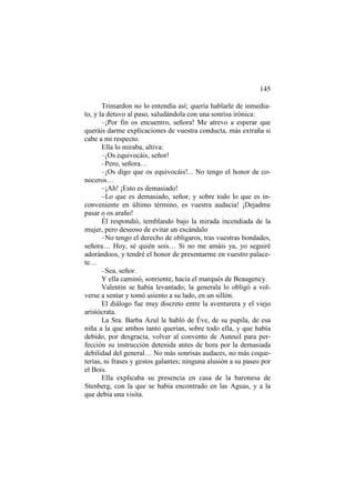 145
Trimardon no lo entendía así; quería hablarle de inmediato, y la detuvo al paso, saludándola con una sonrisa irónica:
–¡Por fin os encuentro, señora! Me atrevo a esperar que
queráis darme explicaciones de vuestra conducta, más extraña si
cabe a mi respecto.
Ella lo miraba, altiva:
–¡Os equivocáis, señor!
–Pero, señora…
–¡Os digo que os equivocáis!... No tengo el honor de conoceros…
–¡Ah! ¡Esto es demasiado!
–Lo que es demasiado, señor, y sobre todo lo que es inconveniente en último término, es vuestra audacia! ¡Dejadme
pasar o os araño!
Él respondió, temblando bajo la mirada incendiada de la
mujer, pero deseoso de evitar un escándalo
–No tengo el derecho de obligaros, tras vuestras bondades,
señora… Hoy, sé quién sois… Si no me amáis ya, yo seguiré
adorándoos, y tendré el honor de presentarme en vuestro palacete…
–Sea, señor.
Y ella caminó, sonriente, hacia el marqués de Beaugency.
Valentin se había levantado; la generala lo obligó a volverse a sentar y tomó asiento a su lado, en un sillón.
El diálogo fue muy discreto entre la aventurera y el viejo
aristócrata.
La Sra. Barba Azul le habló de Éve, de su pupila, de esa
niña a la que ambos tanto querían, sobre todo ella, y que había
debido, por desgracia, volver al convento de Auteuil para perfección su instrucción detenida antes de hora por la demasiada
debilidad del general… No más sonrisas audaces, no más coqueterías, ni frases y gestos galantes; ninguna alusión a su paseo por
el Bois.
Ella explicaba su presencia en casa de la baronesa de
Stenberg, con la que se había encontrado en las Aguas, y a la
que debía una visita.

 