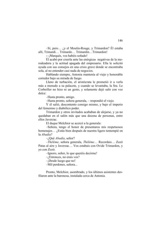 146
–Sí, pero… ¿y el Moulin-Rouge, y Trimardon? Él estaba
allí, Trimardi… Trimardo… Trimardin…Trimardon!
-–¡Marqués, vos habéis soñado!
Él acabó por creerla ante las enérgicas negativas de la merodeadora y la actitud apagada del empresario. Ella le solicitó
ayuda con sus consejos en una crisis grave donde se encontraba
sola, al no entender casi nada de negocios.
Hablando siempre, Antonia mantenía al viejo y honorable
corredor bajo su mirada de fuego.
Lleno de turbación, el aristócrata le prometió ir a verla
más a menudo a su palacete, y cuando se levantaba, la Sra. Le
Corbeiller no hizo ni un gesto, y solamente dejó salir con voz
dulce:
–Hasta pronto, amigo.
–Hasta pronto, señora generala, – respondió el viejo.
Y él salió, descontento consigo mismo, y bajo el imperio
del femenino y diabólico poder.
Trimardon y otros invitados acababan de alejarse, y ya no
quedaban en el salón más que una docena de personas, entre
ellos Javerzac.
El duque Melchior se acercó a la generala:
–Señora, tengo el honor de presentaros mis respetuosos
homenajes… ¿Estás bien después de nuestra ligero tentempié en
la Abadia?
–¿Qué Abadía, señor?
–Théléme, señora generala, Théléme… Recordais… Zozó
Patas al aire y Javerzac… Vos estabais con Ovide Trimardon, y
yo con Zozó.
–Ignoro, señor, lo que queréis decirme!
–¿Entonces, no erais vos?
–¡Desde luego que no!
–Mil perdones, señora...
Pronto, Melchior, asombrado, y los últimos asistentes desfilaron ante la baronesa, instalada cerca de Antonia.

 