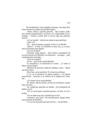147
De la habitación vecina llegaban armonías: miss Kate Patterson tocaba en sordina una melodía inglesa.
–Ahora, señora y querida generala, – dijo Lischen, podemos charlar tranquilamente, sin temor a ser sorprendidas ni molestadas… Veamos, ¡estaría feliz si tuviese algo que pedirme,
señora!
–¡Sí, un marido! – declaró sin rodeos la gran pelirroja.
–¿Para vos?
–No… para mi hijastra y pupila, la Srta. Le Corbeiller.
–¡Bravo!... la Srta. Le Corbeiller es muy rica, ¿y es necesaria una fortuna equivalente?
–¡Eso me da igual!
–Entonces, tengo alguien, – dijo Lischen, acordándose de
su conversación con Melchior; un aristócrata… un duque… pero
completamente arruinado…
–¡Poco me importa!
–Joven… pero de una salud delicada…
–La naturaleza o el matrimonio lo curará… ¿Y cómo se
llama vuestro duque?
–Melchior de Javerzac; acaba de saludaros, antes… Busca
una buena dote…
–Pues bien, ¡será satisfecho! Éve tiene tres millones.
–Y yo, yo os garantizo un duque auténtico…¡Un blasón
maravilloso!... Javerzac es el sobrino de la duquesa de Chandor…
–¿El sobrino de mi amiga Berthe?
–Sí, señora, sobrino directo, el hijo de su hermano, muerto
hace tres años…
–En verdad que ignoraba ese detalle…¿Os encargaréis de
hablar con él?
–Tal vez sería bueno consultar primero a la Srta. Le Corbeiller.
–Éve no debe tener más voluntad que la mía!
–¡Entonces, está claro!.. No encontraremos ningún obstáculo por parte de Melchior.
–Y si yo los encuentro por parte de Éve.-.. los derribaré…

 