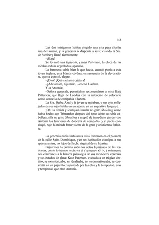 148
Las dos intrigantes habían elegido una cita para charlar
aún del asunto, y la generala se disponía a salir, cuando la Sra.
de Stenberg llamó tiernamente:
–¡Kate!
Se levantó una tapicería, y miss Patterson, la chica de las
mechas rubias argentadas, apareció.
La baronesa sabía bien lo que hacía, cuando ponía a esta
joven inglesa, esta blanca cordera, en presencia de la devoradora, que se extasió, alegre:
–¡Dios! ¡Qué radiante criatura!
–¡Adelántate, hija mía!, –ordenó Lischen.
Y, a Antonia:
–Señora generala, permitidme recomendaros a miss Kate
Patterson, que llega de Londres con la intención de colocarse
como doncella de compañía o lectora.
La Sra. Barba Azul y la joven se miraban, y sus ojos reflejados en sus ojos hablaron un secreto en un sugestivo lenguaje.
¡Oh! la tímida y sonrojada insular no grito Shocking como
había hecho con Trimardon después del beso sobre su rubia cabellera; ella no grito Shocking y aceptó de inmediato ejercer con
Antonia las funciones de doncella de compañía, y el pacto concluyó, bajo la mirada benevolente de la gran y aristócrata feriante.
La generala había instalado a miss Patterson en el palacete
de la calle Saint-Dominique, y en un habitación contigua a sus
apartamentos, no lejos del lecho virginal de su hijastra.
Bajaremos la cortina sobre los actos lujuriosos de las lesbianas, como lo hemos hecho en el Papagayo Gris, y solamente
nos ceñiremos a la bizarra psicología de sus mediocres cerebros
y sus estados de alma: Kate Patterson, avocada a un trágico destino, se exteriorizaba, se idealizaba, se metamorfoseaba, se convertía en un pajarillo, vapuleado por las olas y la tempestad, olas
y tempestad que eran Antonia.

 