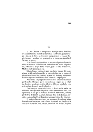 149

III
El Crío-Chuchín se enorgullecía de alojar en su domicilio
a Claude Mathieu, llamado el Terror de Montparno, que el Guapo-Nénesse, la Rizos y él mismo, recogieron en el bulevar Rochechouart, y ayudado por su amante y su camarada, cuidaba al
Terror a su manera.
Y la fórmula que consistía en abrevar al gran enfermo de
vino, de alcohol, y aliviarle los moratones con aceite de petróleo, debía ser la mejor de las recetas, pues, al cabo de tres días,
Mathieu pudo ponerse en pie.
Salvo algunas equimosis que, tras haber pasado del negro
al azul y del azul al amarillo, le marmoleaban aún el rostro, el
gigante se consideraba curado y, a pesar del último y lamentable
fracaso, esperaba el momento de ir a atracar a un pringado.
Pero la más simple prudencia le instaba a no mostrarse aún
por la calle; el burgués que lo había atacado o aquél que lo «dejó
tan bonito», yendo en auxilio del otro, debieron señalarlo, y se
arriesgaba a descubrir sus debilidades.
Para encantar a sus anfitriones, el Terror daba, todas las
mañanas, a sus jóvenes amigos un curso completo de robo y de
agresiones a los que a menudo asistía la Remolacha, amante
productiva de Ernest, y Julien, llamado Bola en la Espalda, servidor ocasional de César Brantôme y amigo íntimo del Chuchín.
El viejo soñaba con tener sus secuaces, después de haber
formado una banda con esta valiente juventud, una banda de la
que sería el cerebro y de los que obtendría, sin peligro, la parte

 