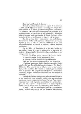 15
Pero vuelvo al Tratado de Blancas.
Durante la instrucción del proceso – aparte de las cortesías
– el Sr. juez Malepeyre ha sacado a la luz algunos pasajes bastatne intensos de mi novela, y el Ministerio público los subrayó.
Yo respondo: «He corrido la cortina cuando era necesario, y la
prueba de ello es la frase de una de mis espirituales y demasiado
alegres lectoras, según una canción de Yvette Guilbert: «¡Este
animal se detiene… en el instante en el que es más lechuzo!»
He sido un poco duro – lo reconozco – con las lesbianas,
hacia la Sra. Barba Azul queriendo «donjuanizar» a Éve, su
hijastra, y hacia la Srta. de Chandor, sembrando en una casa
religiosa honorable, las semillas de Madame Don Juan, baronesa
de Mirandol.
Tal vez debo a la flagelación de la Srta. de Chandor, de
esa media o cuarto de virgen, el apóstrofo de un sacerdote periodista y defensor de los dormitorios religiosos, incluso en sus
excepcionales errores:
«Dubut de Laforest, ¿tenéis conciencia de vuestros actos?
«Dubut de Laforest, ¡sois el Arcangel del Mal!
«Dubut de Laforest, ¡yo os desafío y os maldigo!»
¡Ah! hete aquí, en mi rebaño de blancas, una misa negra!
¿Cuál es el nombre del abad y el título de su oscuro periódico?... ¿Por qué dar publicidad a este Arcángel…. Del Bien?...
El Paraiso debe bastarle, ¡sin el Infierno a mí no me basta!...
Pero, si los miembros del Tribunal lo ordenan, yo lo contaría
todo en presencia del Abogado de la República y de nuestros
defensores, no para llevarnos a la seriedad, sino para ampliar la
diversión!
Además, Caballeros, no pertenece a los curas periodistas o
a los periodistas curas conceder maldiciones, excomuniones
menores o mayores, y que nuestro Santo Padre, el Papa, conserve este exclusivo privilegio; me gustaría tener por arbitro al propio Leon XIII si actuase – no para medir mi fe que no importa a
nadie – sino mi respeto hacia las verdaderas y útiles creencias.
Y haría a León XIII, este alegato político: «Nuestro Santo
Padre, ¿me he equivocado en tirar por los suelos los altares de

 