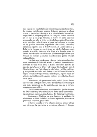 150
más jugosa: les enseñaba los diversos métodos para el asesinato,
las peleas a cuchillo, con un arma de fuego, a romper la cabeza
contra el pavimento, desangrar a la víctima como un cordero;
luego, entre el antiguo «golpe del tío François» y el de los dedos
en los ojos y su golpe personal, el Terror les daba lecciones
comparadas de robo al tirón, volviendo la espalda, al borracho,
sobre un cajón, en las iglesias, al paso, haciendo que se compra
en los grandes almacenes, engañando a la víctima, simulando
epilepsia; esperaba que el Crío-Chuchín, el Guapo-Nénesse y
Bola en la Espalda se convirtiesen en hábiles ladrones, pero
grandes y temibles ladrones, y la Rizos y la Remolacha en ladronas de almacenes de novedades, y sobre todo prostitutas que
roban a sus clientes, y concluía exhortándoles a que no robasen
nada del botín.
Pero, hete aquí que Eugène y Ernest vivían y nadaban ahora en un océano de felicidad; Bola a la Espalda estaba bien alimentado en casa de su amo; la Rizos, triunfante, pensaba en
desertar del Papagayo Gris y el bulevar Rochechouart por el
Moulin-Rouge, les Folies-Bergère, el Casino y el Nuevo-Circo,
y, aunque la Remolacha tenía menos éxito, el Guapo-Nénesse la
seguía conservando igualmente y él trabajaba, algunas veces en
el teatro de los Batignolles, pese a no tener necesidad de ella, ni
de su teatro.
Cada semana, el apuesto muchacho recibía de una fuente
desconocida, tanto por correo, tanto por aportaciones traídas por
una mujer extranjera que las depositaba en casa de la portera,
unas sumas apreciables.
Con todos esos elementos, se comprenderá que los jóvenes
no estuviesen muy entusiasmados por entrar en las combinaciones originales, técnica, pero peligrosas del Terror de Montparno.
Admiraban a Mathieu, su gran hombre; le cuidadas, le
alimentaba, le daban de beber, en cuanto a poner en práctica sus
gtandiosas lecciones, ya se veraí!
El Terror honraba al Crío-Chuchín con una amitas tal vez
más viva que la que tetnía a su antiguo alumno, el Guapo-

 