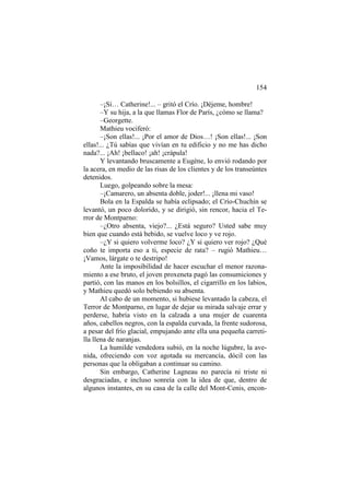 154
–¡Sí… Catherine!... – gritó el Crío. ¡Déjeme, hombre!
–Y su hija, a la que llamas Flor de París, ¿cómo se llama?
–Georgette.
Mathieu vociferó:
–¡Son ellas!... ¡Por el amor de Dios…! ¡Son ellas!... ¡Son
ellas!... ¿Tú sabías que vivían en tu edificio y no me has dicho
nada?... ¡Ah! ¡bellaco! ¡ah! ¡crápula!
Y levantando bruscamente a Eugène, lo envió rodando por
la acera, en medio de las risas de los clientes y de los transeúntes
detenidos.
Luego, golpeando sobre la mesa:
–¡Camarero, un absenta doble, joder!... ¡llena mi vaso!
Bola en la Espalda se había eclipsado; el Crío-Chuchín se
levantó, un poco dolorido, y se dirigió, sin rencor, hacia el Terror de Montparno:
–¿Otro absenta, viejo?... ¿Está seguro? Usted sabe muy
bien que cuando está bebido, se vuelve loco y ve rojo.
–¿Y si quiero volverme loco? ¿Y si quiero ver rojo? ¿Qué
coño te importa eso a ti, especie de rata? – rugió Mathieu…
¡Vamos, lárgate o te destripo!
Ante la imposibilidad de hacer escuchar el menor razonamiento a ese bruto, el joven proxeneta pagó las consumiciones y
partió, con las manos en los bolsillos, el cigarrillo en los labios,
y Mathieu quedó solo bebiendo su absenta.
Al cabo de un momento, si hubiese levantado la cabeza, el
Terror de Montparno, en lugar de dejar su mirada salvaje errar y
perderse, habría visto en la calzada a una mujer de cuarenta
años, cabellos negros, con la espalda curvada, la frente sudorosa,
a pesar del frío glacial, empujando ante ella una pequeña carretilla llena de naranjas.
La humilde vendedora subió, en la noche lúgubre, la avenida, ofreciendo con voz agotada su mercancía, dócil con las
personas que la obligaban a continuar su camino.
Sin embargo, Catherine Lagneau no parecía ni triste ni
desgraciadas, e incluso sonreía con la idea de que, dentro de
algunos instantes, en su casa de la calle del Mont-Cenis, encon-

 