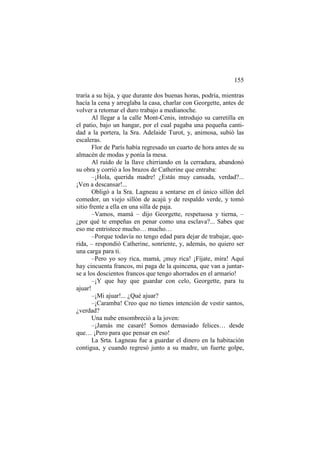 155
traría a su hija, y que durante dos buenas horas, podría, mientras
hacía la cena y arreglaba la casa, charlar con Georgette, antes de
volver a retomar el duro trabajo a medianoche.
Al llegar a la calle Mont-Cenis, introdujo su carretilla en
el patio, bajo un hangar, por el cual pagaba una pequeña cantidad a la portera, la Sra. Adelaide Turot, y, animosa, subió las
escaleras.
Flor de París había regresado un cuarto de hora antes de su
almacén de modas y ponía la mesa.
Al ruido de la llave chirriando en la cerradura, abandonó
su obra y corrió a los brazos de Catherine que entraba:
–¡Hola, querida madre! ¿Estás muy cansada, verdad?...
¡Ven a descansar!...
Obligó a la Sra. Lagneau a sentarse en el único sillón del
comedor, un viejo sillón de acajú y de respaldo verde, y tomó
sitio frente a ella en una silla de paja.
–Vamos, mamá – dijo Georgette, respetuosa y tierna, –
¿por qué te empeñas en penar como una esclava?... Sabes que
eso me entristece mucho… mucho…
–Porque todavía no tengo edad para dejar de trabajar, querida, – respondió Catherine, sonriente, y, además, no quiero ser
una carga para ti.
–Pero yo soy rica, mamá, ¡muy rica! ¡Fíjate, mira! Aquí
hay cincuenta francos, mi paga de la quincena, que van a juntarse a los doscientos francos que tengo ahorrados en el armario!
–¡Y que hay que guardar con celo, Georgette, para tu
ajuar!
–¡Mi ajuar!... ¿Qué ajuar?
–¡Caramba! Creo que no tienes intención de vestir santos,
¿verdad?
Una nube ensombreció a la joven:
–¡Jamás me casaré! Somos demasiado felices… desde
que… ¡Pero para que pensar en eso!
La Srta. Lagneau fue a guardar el dinero en la habitación
contigua, y cuando regresó junto a su madre, un fuerte golpe,

 