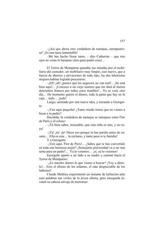 157
–¿Así que ahora eres vendedora de naranjas, zarrapastrosa? ¡Es una tarea lamentable!
–Me has hecho llorar tanto, – dijo Catherine – que mis
ojos no veían lo bastante claro para poder coser…
El Terror de Montparno paseaba sus miradas por el mobiliario del comedor, un mobiliario muy limpio, casi nuevo, que a
fuerza de ahorros y privaciones de todo tipo, las dos laboriosas
mujeres habían logrado procurarse:
–¡Eh! ¡eh! ¡parece que los negocios no van mal!... ¡Se está
bien aquí!... ¡Conozco a un viejo usurero que me dará al menos
doscientos francos por todos estos muebles!... Ya se verá, otro
día… De momento quiero el dinero, toda la pasta que hay en la
caja… todo… ¡todo!
Luego, animado por una nueva idea, y mirando a Georgette:
–¡Ven aquí pequeña! ¿Tanto miedo tienes que no vienes a
besar a tu padre?
Decidida, la vendedora de naranjas se interpuso entre Flor
de Paris y el coloso:
–¡Tú bien sabes, miserable, que esta niña es mía, y no tuya!
–¡Ta! ¡ta! ¡ta! Dices eso porque la has parido antes de casarte… Ella es mía… la reclamo, y tanto peor si te fastidia!
Y a Georgette:
–¡Ven aquí, Flor de Paris!... ¿Sabes que te has convertido
en toda una hermosa mujer? ¡Semejante preciosidad va a ser una
renta para un padre!.... Ya lo veremos… ¡sí, ya lo veremos!
Georgette apartó a un lado a su madre y caminó hacia el
Terror de Montparno:
–¿Es nuestro dinero lo que vienes a buscar? ¡Voy a dártelo!... Eres el último de los infames, el más despreciable de los
ladrones!
Claude Mathieu experimentó un instante de turbación ante
esas palabras tan viriles de la joven obrera, pero enseguida levantó su cabeza salvaje de monstruo:

 