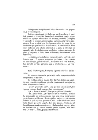 159
Georgette se interpuso entre ellos, con miedo a ser golpeada, y el bandido pasó.
Entonces, enajenado por la locura que le producía el alcohol, recorrió el domicilio, forzando el armario de espejo, registrando los cajones, revolviendo los muebles, mientras Georgette
y su madre le seguían, atemorizadas, lacrimosas; le vieron apoderarse de un reloj de oro, de algunas sortijas sin valor, de un
medallón que pertenecía a la muchacha; a continuación, hizo
unos nudos en una sábana arrancada a la cama e introdujo un
pequeño reloj de péndulo, ropa, un abrigo, vestidos, cubiertos de
plata, y cargando el fardo sobre su hombro, las saludó en estos
términos:
–¡Ni adiós, ni hasta luego, zarrapastrosas!... Volveré a por
los muebles… Tengo mucho camino que hacer… vivo en casa
de unos colegas, ¡en el edificio!... En cuanto a ti, Flor de París,
hay por ahí un viejo carcamal que te tira los tejos… ya veremos…
Sola, con Georgette, Catherine a punto estuvo de desmayarse.
Ya no escuchaba nada, ya no veía nada, no comprendía la
magnitud de su desastre.
De rodillas ante su madre, Flor de Paris trataba de reconfortarla con dulces palabras, pero la vendedora de naranjas inclinó tristemente la cabeza:
–¿Huir? ¿Huir otra vez?... ¿De qué nos serviría eso? ¿No
ves que estemos donde estemos dará con nosotras?
–¿Y el divorcio, mamá? ¿Por qué no pides el divorcio?
–Sí… el divorcio… ¡He pensado en el divorcio!... Incluso
he comenzado las gestiones; pero para una pobre mujer como
yo, todos son problemas… los abogados, los jueces, ¡ese tiempo
durante el que hay que ganarse el pan!... Para divorciarse hace
falta dinero, ¡y no lo tengo!... Los días pasan… Creía que el
bandido desaparecía para siempre, y helo aquí de nuevo... Vive
en nuestra casa, y, a cada instante, puede regresar, más terrible… Y nadie… nadie, puede defendernos!

 