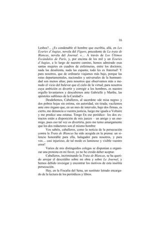 16
Lesbos?... ¿Es condenable el hombre que escribía, allá, en Les
Ecuries d’Augias, novela del Figaro, precedente de La trata de
Blancas, novela del Journal: «… A través de Los Últimos
Escándalos de París, y, por encima de los mil y un Ecuries
d’Augias, a lo largo de nuestro camino, hemos admirado esas
santas mujeres en cuadros de enfermeras, entre los doctores;
nada las desalienta, nada las espanta; todo les es fraternal! Y
para nosotros, que de ordinario viajamos más bajo, porque las
rutas departamentales, nacionales y universales de la humnanidad son menos altas; para nosotros que observamos más a menudo el vicio del bulevar que el cielo de la virtud; para nosotros
cuya ambición es divertir y corregir a los hombres, es nuestro
orgullo levantarnos y descubirnos ante Gabrielle y Marthe, las
apóstoles sublimes de la Caridad!»
Desdeñemos, Caballeros, al sacerdote «de misa negra» y
dos pobres hojas sin estima, sin autoridad, sin tirada; vacilemos
ante otro órgano que, en un mes de intervalo, bajo dos firmas, es
cierto, me denuncia a vuestra justicia, luego me iguala a Voltaire
y me predice una estatua. Tengo En ese peródico– los dos extractos están a disposición de mis jueces – un amigo y un enemigo, pues eso tal vez os divertiría, pero me temo amargamente
que los dos redactores son el mismo hombre
Vos sabéis, caballeros, como la noticia de la persecución
contra la Trata de Blancas ha sido acogida en la prensa: un silencio honorable para ella, halagador para nosotros, y para
vos… casi injurioso, de tal modo es luminoso y visible vuestro
error!
Varios de mis distinguidos colegas se disponían a organizar una protesta en mi favor, yo no he creido deber aceptar.
Caballeros, incriminando la Trata de Blancas, se ha querido arrojar el descrédito sobre mi obra y sobre Le Journal, y
hemos debido invesigar y encontrar los motivos de esta insólita
persecución.
Hay, en la Fiscalía del Sena, un sustituto letrado encargado de la lectura de los periódicos y libros.

 