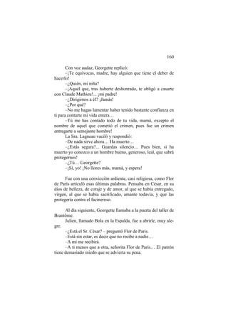 160
Con voz audaz, Georgette replicó:
–¡Te equivocas, madre, hay alguien que tiene el deber de
hacerlo!
–¿Quién, mi niña?
–¡Aquél que, tras haberte deshonrado, te obligó a casarte
con Claude Mathieu!... ¡mi padre!
–¿Dirigirnos a él? ¡Jamás!
–¿Por qué?
–No me hagas lamentar haber tenido bastante confianza en
ti para contarte mi vida entera…
–Tú me has contado todo de tu vida, mamá, excepto el
nombre de aquel que cometió el crimen, pues fue un crimen
entregarte a semejante hombre!
La Sra. Lagneau vaciló y respondió:
–De nada sirve ahora… Ha muerto…
–¿Estás segura?... Guardas silencio… Pues bien, si ha
muerto yo conozco a un hombre bueno, generoso, leal, que sabrá
protegernos!
–¿Tú… Georgette?
–¡Sí, yo! ¡No llores más, mamá, y espera!
Fue con una convicción ardiente, casi religiosa, como Flor
de Paris articuló esas últimas palabras. Pensaba en César, en su
dios de belleza, de coraje y de amor, al que se había entregado,
virgen, al que se había sacrificado, amante todavía, y que las
protegería contra el facineroso.
Al día siguiente, Georgette llamaba a la puerta del taller de
Brantôme.
Julien, llamado Bola en la Espalda, fue a abrirle, muy alegre.
–¿Está el Sr. César? – preguntó Flor de Paris.
–Está sin estar, es decir que no recibe a nadie…
–A mí me recibirá.
–A ti menos que a otra, señorita Flor de Paris… El patrón
tiene demasiado miedo que se advierta su pena.

 
