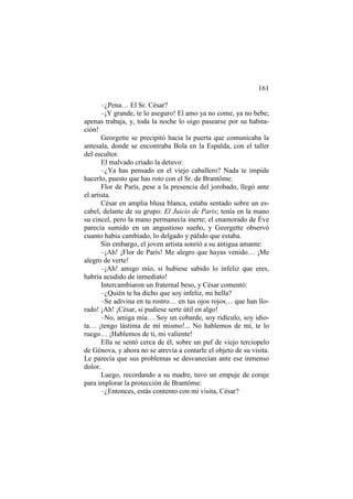 161
–¿Pena… El Sr. César?
–¡Y grande, te lo aseguro! El amo ya no come, ya no bebe;
apenas trabaja, y, toda la noche lo oigo pasearse por su habitación!
Georgette se precipitó hacia la puerta que comunicaba la
antesala, donde se encontraba Bola en la Espalda, con el taller
del escultor.
El malvado criado la detuvo:
–¿Ya has pensado en el viejo caballero? Nada te impide
hacerlo, puesto que has roto con el Sr. de Brantôme.
Flor de París, pese a la presencia del jorobado, llegó ante
el artista.
César en amplia blusa blanca, estaba sentado sobre un escabel, delante de su grupo: El Juicio de Paris; tenía en la mano
su cincel, pero la mano permanecía inerte; el enamorado de Éve
parecía sumido en un angustioso sueño, y Georgette observó
cuanto había cambiado, lo delgado y pálido que estaba.
Sin embargo, el joven artista sonrió a su antigua amante:
–¡Ah! ¡Flor de París! Me alegro que hayas venido… ¡Me
alegro de verte!
–¡Ah! amigo mío, si hubiese sabido lo infeliz que eres,
habría acudido de inmediato!
Intercambiaron un fraternal beso, y César comentó:
–¿Quién te ha dicho que soy infeliz, mi bella?
–Se adivina en tu rostro… en tus ojos rojos… que han llorado! ¡Ah! ¡César, si pudiese serte útil en algo!
–No, amiga mía… Soy un cobarde, soy ridículo, soy idiota… ¡tengo lástima de mí mismo!... No hablemos de mí, te lo
ruego… ¡Hablemos de ti, mi valiente!
Ella se sentó cerca de él, sobre un puf de viejo terciopelo
de Génova, y ahora no se atrevía a contarle el objeto de su visita.
Le parecía que sus problemas se desvanecían ante ese inmenso
dolor.
Luego, recordando a su madre, tuvo un empuje de coraje
para implorar la protección de Brantôme:
–¿Entonces, estás contento con mi visita, César?

 