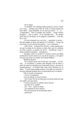162
–No lo dudes.
–Yo también. Sin embargo había jurado no volver a entrar
en tu casa… ¡Aunque estoy feliz de verte, al mismo tiempo me
hace daño!... Sigo amándote, tal vez más que antes!... Y… tú…
¿comprendes?... Pero el pasado está muerto… Tengo buenos
presagios… ¡Eso es todo!... Si me arriesgué hoy… fue porque
pensé que tú, tan bueno, no te negarías a ayudarnos… a mi madre y a mí…
–En este momento soy casi rico, – manifestó el artista –
Me han pagado el busto del general Le Corbeiller… Tengo ahí
cien luises y te los ofrezco de corazón… Voy a traértelos…
–¡Oh, César! – exclamó Flor de París –¿cómo puedes pensar que tu amiga de los buenos y malos días, que sin embargo
tan bien conoces, te pediría tal favor?... Escúchame César, y
juzga si puedes ayudarnos… protegernos…
Georgette contó al escultor la violenta escena que había
acontecido la noche anterior en casa de las mujeres, y le explicó
los lazos que unían a su madre con Claude Mathieu.
Brantôme declaró:
–No se puede actuar con él más que con miedo… Lo buscaré… Lo encontraré, y puedes estar tranquila, Flor de Paris, a
pesar de todos los derechos que él pretende ejercer, ¡nosotros le
amordazaremos!... El bribón debe tener otras fechorías en su
haber… Una de estas pasadas noches, le he dado un correctivo a
uno que responde bastante bien a la descripción de tu visitante…
Ella se levantó; él murmuró:
–¿Ya te vas, pequeña?
La joven obrera, lo miró de frente:
–¡No, César! No me iré hasta que me hayas dicho por qué
eres infeliz, por qué sufres.
Y como el escultor se callaba, ella se atrevió:
–¿La Srta. Éve, verdad?
–¡Sí… Éve! – gimió el artista.
–¿Esa señorita ya no te quiere?
–No; ella tiene por mí un profundo afecto…
–¿Entonces?

 