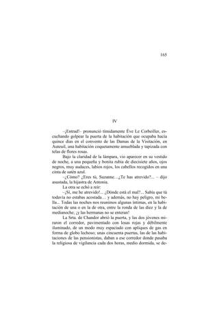 165

IV
–¡Entrad!– pronunció tímidamente Éve Le Corbeiller, escuchando golpear la puerta de la habitación que ocupaba hacía
quince días en el convento de las Damas de la Visitación, en
Auteuil, una habitación coquetamente amueblada y tapizada con
telas de flores rosas.
Bajo la claridad de la lámpara, vio aparecer en su vestido
de noche, a una pequeña y bonita rubia de diecisiete años, ojos
negros, muy audaces, labios rojos, los cabellos recogidos en una
cinta de satén azul.
–¿Cómo? ¿Eres tú, Suzanne…¿Te has atrevido?... – dijo
asustada, la hijastra de Antonia.
La otra se echó a reír:
–¡Sí, me he atrevido!... ¿Dónde está el mal?... Sabía que tú
todavía no estabas acostada… y además, no hay peligro, mi bella... Todas las noches nos reunimos algunas íntimas, en la habitación de una o en la de otra, entre la ronda de las diez y la de
medianoche; ¡y las hermanas no se enteran!
La Srta. de Chandor abrió la puerta, y las dos jóvenes miraron el corredor, pavimentado con losas rojas y débilmente
iluminado, de un modo muy espaciado con apliques de gas en
forma de globo lechoso; unas cincuenta puertas, las de las habitaciones de las pensionistas, daban a ese corredor donde pasaba
la religiosa de vigilancia cada dos horas, medio dormida, se de-

 