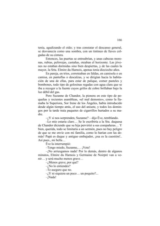 166
tenía, agudizando el oído; y tras constatar el descanso general,
se desvanecía como una sombra, con un tintineo de llaves colgadas de su cintura.
Entonces, las puertas se entreabrían, y unas cabezas morenas, rubias, pelirrojas, castañas, oteaban el horizonte. Las jóvenes no estaban dormidas sino bien despiertas, y de las cuales la
mayor, la Srta. Elmire du Harnois, apenas tenía dieciocho años.
En pareja, en tríos, correteaban en faldas, en camisola o en
camisa, en pantuflas o descalzas, y se dirigían hacia la habitación de una de ellas, para estar de palique, comer pasteles y
bombones, todo tipo de golosinas regadas con agua clara que se
iba a recoger a la fuente cuyos grifos de cobre brillaban bajo la
luz débil del gas.
Pero Suzanne de Chandor, la pionera en este tipo de pequeñas y recientes asambleas, «el mal demonio», como la llamaba la Superiora, Sor Irene de los Ángeles, había introducido
desde algún tiempo atrás, el uso del anisete, y todos los domingos por la tarde traía paquetes de cigarrillos hurtados a su madre.
–¿Y si nos sorprenden, Suzanne? – dijo Éve, temblando.
–Lo mío estaría claro… Se le escribiría a la Sra. duquesa
de Chandor diciendo que su hija pervirtió a sus compañeras… Y
bien, querida, todo se limitaría a un sermón, pues no hay peligro
de que se me envíe con mi familia, como lo harían con las demás! Papá es duque y antiguo embajador, ¡esa es la cuestión!..
Así pues., mi bella…
Éve la interrumpió:
–Tengo miedo, Suzanne,… ¡Vete!
–¡No arriesgamos nada! Por lo demás, dentro de algunos
minutos, Elmire du Harnois y Germaine de Noirpré van a venir… y será mucho menos grave…
–¿Menos grave, por qué?
–¿No lo entiendes?
–Te aseguro que no.
–¿Y ni siquiera un poco… un poquito?...
–¡Nada!

 