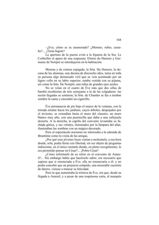168
–¿Eva, cómo es tu enamorado? ¿Moreno, rubio, castaño?... ¿Tiene bigote?
La apertura de la puerta evitó a la hijastra de la Sra. Le
Corbeiller el apuro de una respuesta: Elmire du Harnois y Germaine de Noirpré se introdujeron en la habitación.
Morena y de cintura espigada, la Srta. Du Harnois, la decana de las alumnas, una decana de dieciocho años, tenía en toda
su persona algo demasiado viril que se veía acentuado por un
ligero vello en su labio superior; estaba vestida con su pijama,
así como la Srta. De Noirpré, una rubia de grandes ojos azules.
No se veían en el cuarto de Éve más que dos sillas de
bambú recubiertas de tela semejante a la de las colgaduras: las
recién llegadas se sentaron; la Srta. de Chandor se fue a tumbar
sombre la cama y encendió un cigarrillo.
Éve permanecía de pie bajo el marco de la ventana, con la
mirada errante hacia los jardines, cuyos árboles, despojados por
el invierno, se extendían hasta el muro del claustro, un muro
blanco muy alto, con una puertecilla que daba a una callejuela
desierta. A la derecha, la capilla del convento levantaba su fachada gótica, y sus vitrales, iluminados por la lámpara del altar,
iluminaban las sombras con un mágico decorado.
Pero el espectáculo nocturno no interesaba a la adorada de
Brantôme como la visita de las amigas.
¿Por qué esas jóvenes locas venían a molestarla, a esa hora
donde, sola, podía llorar con libertad, sin ser objeto de preguntas
indiscretas, en el único instante donde, en pleno recogimiento, le
era permitido pensar en César?... ¡Pobre César!
¿Cómo informarle de su retiro en el convento de Auteuil?... Sin embargo había que hacérselo saber; era necesario que
supiese que si renunciada a Éve, ella no renunciaría a él, y no
podía concebir que un prejuicio estúpido, una miserable cuestión
de dinero, viniese a truncar su felicidad.
Pero lo que aumentaba la tristeza de Éve, era que, desde su
llegada a Auteuil, y a pesar de una respetuosa carta, el marqués

 