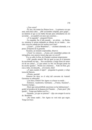 170
–¿Tres veces?
–Sí, tres, sin contar los flirteos leves… La primera vez que
amé, tenía doce años… ¡Oh! un hombre estúpido, pero guapo…
un dentista al que se me había llevado para enfundarme de oro
un molar… un español con unos ojos enormes…
–¿Y la segunda? – preguntó Elmire.
–La segunda, fue el año pasado… un artista… un flechazo, mientras el artista trabajaba en elbusto de mi madre… muchas veces he soñado por las noches con César!
–¿César?... ¿César Brantôme?... – exclamó alarmada, a su
pesar, la hijastra de la generala.
Suzanne, un instante sorprendida, observó:
–¡Vaya! Lo conoces… ¿Acaso, por casualidad, pedazo de
intrigadora, esos amores tienen algo que ver con él?
Éve se calló; la Srta. de Chandor continuó alegremente:
–¡Oh! ¡puedes amarlo! Me da igual ya que en el presente
he encontrado mi tipo… Nos escribimos y tengo lleno mi armario de sus cartas!... ¡Y qué cartas! La Sra. de Sévigné jamás las
ha escrito iguales!... Pronto nos citaremos… Todo irá bien, gracias a Julie, mi doncella… ¡Un tesoro, Julie!
–¿Y para cuando el rapto? – preguntaó la grande y voluptuosa du Harnois.
–¡Pronto, querida!
Sonaron las doce en el reloj del convento de Auteuil.
Germaine se sobresaltó:
–¡Las doce, Elmire! Sor Agnes va a hacer su ronda…
–Entonces, vayámonos, Germaine… ¿Vienes, Suzanne?...
Tenemos tiempo…
–Decir que está prohibido encerrarse en las habitaciones! –
gruñó la heredera de la duquesa de Chandor… ¡Tanto peor! ¡Me
quedo!... Tengo que hablar con Éve…
–Suzanne, ¿es que no piensas? – dijo con estupor la novia
de Brantôme.
–¡No temas nada!... Sor Agnes no verá más que negro.
Tengo un truco.

 