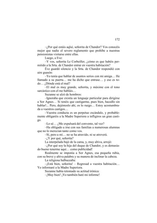 172
–¿Por qué estáis aqluí, señorita de Chandor? Vos conocéis
mejor que nadie el severo reglamento que prohíbe a nuestras
pensionistas visitarse entre ellas.
Luego, a Eve:
–Y vos, señorita Le Corbeiller, ¿cómo es que habéis permitido a la Srta. de Chandor entrar en vuestra habitación?
Éve guardó silencio y la Srta. de Chandor respondió con
aire guasón:
–Yo tenía que hablar de asuntos serios con mi amiga… He
llamado a su puerta… me ha dicho que entrase… y eso es todo… ¿Dónde está el mal?
–El mal es muy grande, señorita, y máxime con el tono
sarcástico con el me habláis…
Suzanne se alzó de hombros:
–Ignoraba que existía un lenguaje particular para dirigirse
a Sor Agnes… Si tenéis que castigarme, pues bien, hacedlo sin
hablar!... Pero, dejémoslo ahí, os lo ruego… Estoy acostumbrada a vuestros castigos…
–Vuestra conducta es un perpetuo escándalo, y probablemente obligaréis a la Madre Superiora a infligiros un gran castigo.
–Lo sé… ¿Me expulsará del convento, tal vez?
–Ha obligado a irse con sus familias a numerosas alumnas
que no lo merecían tanto como vos.
–Sí, pero a mí… no se ha atravido, ni se atreverá.
–¿Y por qué, señorita?
La interpelada bajó de la cama, y, muy altiva, arrojó:
–¿Por qué soy la hija del duque de Chandor, y es demasiado bueno tenerme aquí… como publicidad!
Realmente se imponía a Sor Agnes, esa pequeña rubia,
con su breve y altiva palabra y su manera de inclinar la cabeza.
La religiosa balbuceaba:
–¡Está bien, señorita! – Regresad a vuestra habitación…
Yo informaré a la Madre Superiora.
Suzanne había retomado su actitud irónica:
–¡Muy bien! ¡Yo también haré mi informe!

 