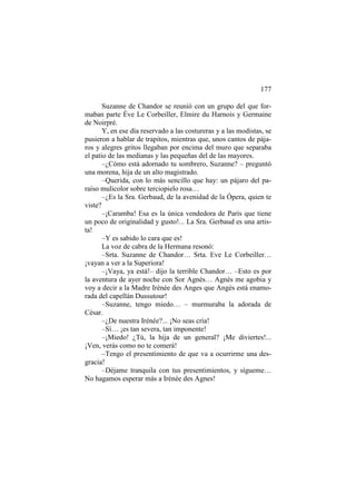 177
Suzanne de Chandor se reunió con un grupo del que formaban parte Éve Le Corbeiller, Elmire du Harnois y Germaine
de Noirpré.
Y, en ese día reservado a las costureras y a las modistas, se
pusieron a hablar de trapitos, mientras que, unos cantos de pájaros y alegres gritos llegaban por encima del muro que separaba
el patio de las medianas y las pequeñas del de las mayores.
–¿Cómo está adornado tu sombrero, Suzanne? – preguntó
una morena, hija de un alto magistrado.
–Querida, con lo más sencillo que hay: un pájaro del paraíso mulicolor sobre terciopielo rosa…
–¿Es la Sra. Gerbaud, de la avenidad de la Ópera, quien te
viste?
–¡Caramba! Esa es la única vendedora de París que tiene
un poco de originalidad y gusto!... La Sra. Gerbaud es una artista!
–Y es sabido lo cara que es!
La voz de cabra de la Hermana resonó:
–Srta. Suzanne de Chandor… Srta. Eve Le Corbeiller…
¡vayan a ver a la Superiora!
–¡Vaya, ya está!– dijo la terrible Chandor… –Esto es por
la aventura de ayer noche con Sor Agnès… Agnès me agobia y
voy a decir a la Madre Irénée des Anges que Angès está enamorada del capellán Dussutour!
–Suzanne, tengo miedo… – murmuraba la adorada de
César.
–¿De nuestra Irénée?... ¡No seas cría!
–Sí… ¡es tan severa, tan imponente!
–¡Miedo! ¿Tú, la hija de un general? ¡Me diviertes!...
¡Ven, verás como no te comerá!
–Tengo el presentimiento de que va a ocurrirme una desgracia!
–Déjame tranquila con tus presentimientos, y sígueme…
No hagamos esperar más a Irénée des Agnes!

 