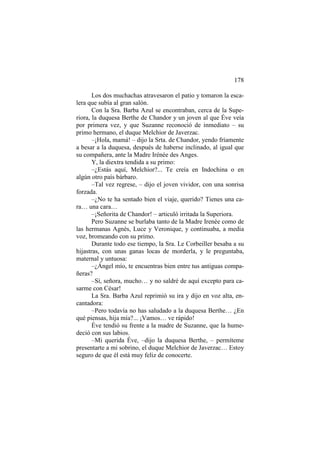 178
Los dos muchachas atravesaron el patio y tomaron la escalera que subía al gran salón.
Con la Sra. Barba Azul se encontraban, cerca de la Superiora, la duquesa Berthe de Chandor y un joven al que Éve veía
por primera vez, y que Suzanne reconoció de inmediato – su
primo hermano, el duque Melchior de Javerzac.
–¡Hola, mamá! – dijo la Srta. de Chandor, yendo fríamente
a besar a la duquesa, después de haberse inclinado, al igual que
su compañera, ante la Madre Irénée des Anges.
Y, la diextra tendida a su primo:
–¿Estás aquí, Melchior?... Te creía en Indochina o en
algún otro país bárbaro.
–Tal vez regrese, – dijo el joven vividor, con una sonrisa
forzada.
–¿No te ha sentado bien el viaje, querido? Tienes una cara… una cara…
–¡Señorita de Chandor! – articuló irritada la Superiora.
Pero Suzanne se burlaba tanto de la Madre Irenée como de
las hermanas Agnès, Luce y Veronique, y continuaba, a media
voz, bromeando con su primo.
Durante todo ese tiempo, la Sra. Le Corbeiller besaba a su
hijastras, con unas ganas locas de morderla, y le preguntaba,
maternal y untuosa:
–¿Ángel mío, te encuentras bien entre tus antiguas compañeras?
–Sí, señora, mucho… y no saldré de aquí excepto para casarme con César!
La Sra. Barba Azul reprimió su ira y dijo en voz alta, encantadora:
–Pero todavía no has saludado a la duquesa Berthe… ¿En
qué piensas, hija mía?... ¡Vamos… ve rápido!
Éve tendió su frente a la madre de Suzanne, que la humedeció con sus labios.
–Mi querida Éve, –dijo la duquesa Berthe, – permíteme
presentarte a mi sobrino, el duque Melchior de Javerzac… Estoy
seguro de que él está muy feliz de conocerte.

 