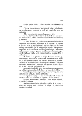179
–¡Pero, cómo! ¡cómo!.. – dijo el amigo de Zozó Patas al
aire.
Y de pie, como mudo por un resorte, la cabeza baja, luego,
de inmediato, con ese aire a la moda que practicaba como un
autómata:
–Muy honrado, señorita, y realmente muy feliz.
La Srta. Le Corbeiller le devolvió el saludo con una sencilla inclinación de cabeza y caminó hacia la Superiora, temerosa
y derrotada.
Al mirar al aristócrata, realmente experimentaba la misma
impresión que si hubiese encontrado en su camino, a un lagarto
o un reptil; pero lo vio tan maligno, con sus cabellos de un rubio
pajizo, sus cansados ojos de noctámbulo, su pobre pecho enfundado bajo un irreprochable smoking; lo oyó toser y jadear tan
dolorosamente que, su repulsión inicial se mezcló con una especie de piedad, la piedad de los buenos para todo lo que es débil y
enfermizo.
De pronto se le apareció la imagen de César, radiante, y,
mediante esa intuición del futuro que la hizo regresar del teatro
en el preciso momento en que Antonia asesinaba al general,
Melchior se mostró ante ella como un peligro desconocido, pero
espantoso, pero seguro, y le pareció que él estaba allí para entrar
en su vida y añadirse a sus desgracias.
Antonia se confundió sobre los sentimientos tumultuosos
de su hijastra; imaginaba el «flechazo» en honor de Melchior.
Sin embargo, no quiso prolongar la entrevista y, tras una
conversación banal, dio la señal de partida.
La Superiora acompañó a sus visitantes hasta la puerta del
salón; y, como Éve y Suzanne se alejaban a su vez, ordenó:
–¡Espere, señorita Le Corbeiller!... ¡Vos podéis retiraros,
señorita de Chandor!
–Cejas fruncidas, labios apretados… ¡señal de tormenta! –
dejó caer, antes de partir, Suzanne a su amiga… –¡Mantenle la
mirada… ¡aflojará!

 