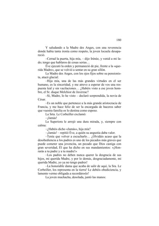 180
Y saludando a la Madre des Anges, con una reverencia
donde había tanta ironía como respeto, la joven locuela desapareció.
–Cerrad la puerta, hija mía, – dijo Irénée, y venid a mi lado; tengo que hablaros de cosas serias…
Éve ejecutó la orden y permaneció de pie, frente a la «querida Madre», que se volvió a sentar en su gran sillón.
La Madre des Anges, con los ojos fijos sobre su pensionista, atacó glacial:
–Hija mía, una de las más grandes virtudes en el ser
humano, es la sinceridad, y me atrevo a esperar de vos una respuesta leal y sin vacilaciones… ¿Habéis visto a ese joven hombre, el Sr. duque Melchior de Javerzac?
–Sí, Madre, lo he visto – declaró sorprendida, la novia de
César.
–Es un noble que pertenece a la más grande aristocracia de
Francia, y me hace feliz de ser la encargada de haceros saber
que vuestra familia os lo destina como esposo.
La Srta. Le Corbeiller exclamó:
–¡Jamás!
La Superiora le arrojó una dura mirada, y, siempre con
calma:
–¿Habéis dicho «Jamás», hija mía?
–¡Jamás! – repitió Éve, a quién su angustia daba valor.
–Tenía que volver a escucharlo… ¿Olvidáis acaso que la
desobediencia a los padres es uno de los pecados más graves que
puede cometer una jovencita, un pecado que Dios castiga con
gran severidad, Él que ha dicho en sus mandamientos: «¡Honrarás a tu padre y a tu madre!»
–Los padres no deben nunca querer la desgracia de sus
hijos, mi querida Madre, y por lo demás, desgraciadamente, mi
querida Madre, yo ya no tengo padres!
–La honorable dama que acaba de salir de aquí, la Sra. Le
Corbeiller, los representa en la tierra! Le debéis obediciencia, y
lamento verme obligada a recordároslo!
La joven muchacha, desolada, juntó las manos:

 