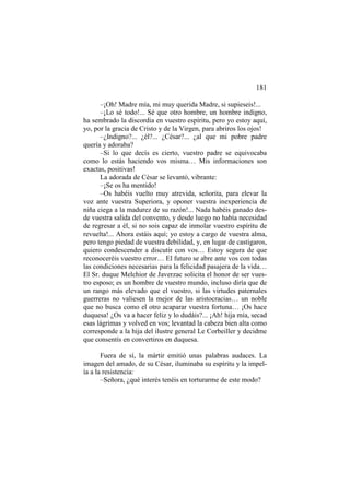 181
–¡Oh! Madre mía, mi muy querida Madre, si supieseis!...
–¡Lo sé todo!... Sé que otro hombre, un hombre indigno,
ha sembrado la discordia en vuestro espíritu, pero yo estoy aquí,
yo, por la gracia de Cristo y de la Virgen, para abriros los ojos!
–¿Indigno?... ¿él?... ¿César?... ¿al que mi pobre padre
quería y adoraba?
–Si lo que decís es cierto, vuestro padre se equivocaba
como lo estás haciendo vos misma… Mis informaciones son
exactas, positivas!
La adorada de César se levantó, vibrante:
–¡Se os ha mentido!
–Os habéis vuelto muy atrevida, señorita, para elevar la
voz ante vuestra Superiora, y oponer vuestra inexperiencia de
niña ciega a la madurez de su razón!... Nada habéis ganado desde vuestra salida del convento, y desde luego no había necesidad
de regresar a él, si no sois capaz de inmolar vuestro espíritu de
revuelta!... Ahora estáis aquí; yo estoy a cargo de vuestra alma,
pero tengo piedad de vuestra debilidad, y, en lugar de castigaros,
quiero condescender a discutir con vos… Estoy segura de que
reconoceréis vuestro error… El futuro se abre ante vos con todas
las condiciones necesarias para la felicidad pasajera de la vida…
El Sr. duque Melchior de Javerzac solicita el honor de ser vuestro esposo; es un hombre de vuestro mundo, incluso diría que de
un rango más elevado que el vuestro, si las virtudes paternales
guerreras no valiesen la mejor de las aristocracias… un noble
que no busca como el otro acaparar vuestra fortuna… ¡Os hace
duquesa! ¿Os va a hacer feliz y lo dudáis?... ¡Ah! hija mía, secad
esas lágrimas y volved en vos; levantad la cabeza bien alta como
corresponde a la hija del ilustre general Le Corbeiller y decidme
que consentís en convertiros en duquesa.
Fuera de sí, la mártir emitió unas palabras audaces. La
imagen del amado, de su César, iluminaba su espíritu y la impelía a la resistencia:
–Señora, ¿qué interés tenéis en torturarme de este modo?

 