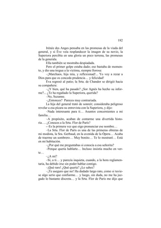 182
Irénée des Anges pensaba en las promesas de la viuda del
general, y si Éve veía resplandecer la imagen de su novio, la
Superiora percibía en una gloria un poco terrena, las promesas
de la generala.
Ella también se mostraba despiadada.
Pero el primer golpe estaba dado; eso bastaba de momento, y dio una tregua a la víctima, siempre llorosa:
–¡Marchaos, hija mía, y reflexionad!... Yo voy a rezar a
Dios para que os conceda prudencia… y felicidad!
Éva regresó al patio; la Srta. de Chandor se dirigió hacia
su compañera:
–¿Y bien, qué ha pasado? ¿Sor Agnès ha hecho su informe?... ¿Te ha regañado la Superiora, querida?
–No, Suzanne.
–¿Entonces? Pareces muy contrariada.
La hija del general trató de sonreír; consideraba peligroso
revelar a esa pícara su entrevista con la Superiora, y dijo:
–Nada interesante para ti… Asuntos concernientes a mi
familia…
–A propósito, acaban de contarme una divertida historia…. ¿Conoces a la Srta. Flor de París?
-–Es la primera vez que oigo pronunciar ese nombre…
–La Srta. Flor de París es una de las primeras obreras de
mi modista, la Sra. Gerbaud, en la avenida de la Ópera… Acaba
de traerme un sombrero… Muy bonito… Te lo mostraré… Está
en mi habitación.
–¿Por qué me preguntabas si conocía a esa señorita?
–Porque quería hablarte… Incluso insistía mucho en verte…
–¿A mí?
–Sí, a ti… y parecía inquieta, cuando, a la hora reglamentaria, ha debido irse sin poder hablar contigo.
–¡Qué raro! ¿Qué quería? ¿Lo sabes?
–¡Te aseguro que no! Ha dudado largo rato, como si tuviese algo serio que confiarme… y luego, sin duda, no me ha juzgado lo bastante discreta… y la Srta. Flor de Paris me dijo que

 