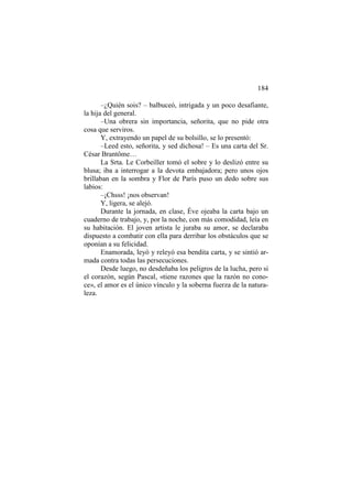 184
–¿Quién sois? – balbuceó, intrigada y un poco desafiante,
la hija del general.
–Una obrera sin importancia, señorita, que no pide otra
cosa que serviros.
Y, extrayendo un papel de su bolsillo, se lo presentó:
–Leed esto, señorita, y sed dichosa! – Es una carta del Sr.
César Brantôme…
La Srta. Le Corbeiller tomó el sobre y lo deslizó entre su
blusa; iba a interrogar a la devota embajadora; pero unos ojos
brillaban en la sombra y Flor de París puso un dedo sobre sus
labios:
–¡Chsss! ¡nos observan!
Y, ligera, se alejó.
Durante la jornada, en clase, Éve ojeaba la carta bajo un
cuaderno de trabajo, y, por la noche, con más comodidad, leía en
su habitación. El joven artista le juraba su amor, se declaraba
dispuesto a combatir con ella para derribar los obstáculos que se
oponían a su felicidad.
Enamorada, leyó y releyó esa bendita carta, y se sintió armada contra todas las persecuciones.
Desde luego, no desdeñaba los peligros de la lucha, pero si
el corazón, según Pascal, «tiene razones que la razón no conoce», el amor es el único vínculo y la soberna fuerza de la naturaleza.

 