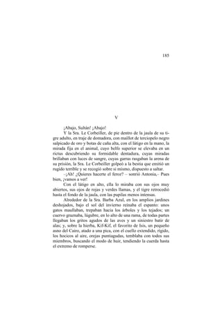185

V
¡Abajo, Sultán! ¡Abajo!
Y la Sra. Le Corbeiller, de pie dentro de la jaula de su tigre adulto, en traje de domadora, con maillot de terciopelo negro
salpicado de oro y botas de caña alta, con el látigo en la mano, la
mirada fija en el animal, cuyo belfo superior se elevaba en un
rictus descubriendo su formidable dentadura, cuyas miradas
brillaban con luces de sangre, cuyas garras rasgaban la arena de
su prisión, la Sra. Le Corbeiller golpeó a la bestia que emitió un
rugido terrible y se recogió sobre si mismo, dispuesto a saltar.
–¡Ah! ¿Quieres hacerte el feroz? – sonrió Antonia,– Pues
bien, ¡vamos a ver!
Con el látigo en alto, ella lo miraba con sus ojos muy
abiertos, sus ojos de rojas y verdes llamas, y el tigre retrocedió
hasta el fondo de la jaula, con las pupilas menos intensas.
Alrededor de la Sra. Barba Azul, en los amplios jardines
deshojados, bajo el sol del invierno reinaba el espanto: unos
gatos maullaban, trepaban hacia los árboles y los tejados; un
cuervo graznaba, lúgubre, en lo alto de una rama, de todas partes
llegaban los gritos agudos de las aves y un siniestro batir de
alas; y, sobre la hierba, Kif-Kif, el favorito de Isis, un pequeño
asno del Cairo, atado a una pica, con el cuello extendido, rígido,
los hocicos al aire, orejas puntiagudas, temblaba con todos sus
miembros, buscando el modo de huir, tendiendo la cuerda hasta
el extremo de romperse.

 